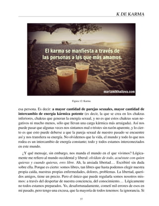 K DE KARMA
Figura 12: Karma
esa persona. Es decir: a mayor cantidad de parejas sexuales, mayor cantidad de
intercambio de energía kármica potente (es decir, la que se crea en los chakras
inferiores, chakras que generan la energía sexual, y no es que estos chakras sean ne-
gativos ni mucho menos, sólo que llevan una carga kármica más arraigada). Así nos
puede pasar que algunas veces nos sintamos mal o tristes sin razón aparente, y lo cier-
to es que esto puede deberse a que la pareja sexual de nuestro pasado se encuentre
así y nos transﬁera su energía. No olvidemos que la vida, el mundo y todo lo que nos
rodea es un intercambio de energía constante; todo y todos estamos interconectados
en este mundo.
¿Y qué mensaje, sin embargo, nos manda el mundo en el que vivimos? Lógica-
mente me reﬁero al mundo occidental y liberal: olvídate de todo, acuéstate con quien
quieras y cuando quieras, eres libre. Ah, la ansiada libertad... Escribiré sin duda
sobre ella. Porque es cierto: somos libres, tan libres que hasta podemos elegir nuestra
propia caída, nuestras propias enfermedades, dolores, problemas. La libertad, queri-
dos amigos, tiene un precio. Pero el único que puede regularla somos nosotros mis-
mos: a través del despertar de nuestra conciencia, del conocimiento... Lógicamente
no todos estamos preparados. Yo, desafortunadamente, cometí mil errores de esos en
mi pasado, pero tengo una excusa, que la mayoría de todos tenemos: la ignorancia. Si
37
 
