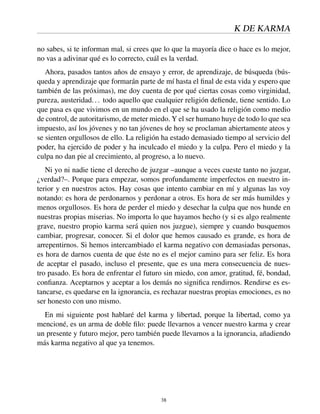 K DE KARMA
no sabes, si te informan mal, si crees que lo que la mayoría dice o hace es lo mejor,
no vas a adivinar qué es lo correcto, cuál es la verdad.
Ahora, pasados tantos años de ensayo y error, de aprendizaje, de búsqueda (bús-
queda y aprendizaje que formarán parte de mí hasta el ﬁnal de esta vida y espero que
también de las próximas), me doy cuenta de por qué ciertas cosas como virginidad,
pureza, austeridad... todo aquello que cualquier religión deﬁende, tiene sentido. Lo
que pasa es que vivimos en un mundo en el que se ha usado la religión como medio
de control, de autoritarismo, de meter miedo. Y el ser humano huye de todo lo que sea
impuesto, así los jóvenes y no tan jóvenes de hoy se proclaman abiertamente ateos y
se sienten orgullosos de ello. La religión ha estado demasiado tiempo al servicio del
poder, ha ejercido de poder y ha inculcado el miedo y la culpa. Pero el miedo y la
culpa no dan pie al crecimiento, al progreso, a lo nuevo.
Ni yo ni nadie tiene el derecho de juzgar –aunque a veces cueste tanto no juzgar,
¿verdad?–. Porque para empezar, somos profundamente imperfectos en nuestro in-
terior y en nuestros actos. Hay cosas que intento cambiar en mí y algunas las voy
notando: es hora de perdonarnos y perdonar a otros. Es hora de ser más humildes y
menos orgullosos. Es hora de perder el miedo y desechar la culpa que nos hunde en
nuestras propias miserias. No importa lo que hayamos hecho (y si es algo realmente
grave, nuestro propio karma será quien nos juzgue), siempre y cuando busquemos
cambiar, progresar, conocer. Si el dolor que hemos causado es grande, es hora de
arrepentirnos. Si hemos intercambiado el karma negativo con demasiadas personas,
es hora de darnos cuenta de que éste no es el mejor camino para ser feliz. Es hora
de aceptar el pasado, incluso el presente, que es una mera consecuencia de nues-
tro pasado. Es hora de enfrentar el futuro sin miedo, con amor, gratitud, fé, bondad,
conﬁanza. Aceptarnos y aceptar a los demás no signiﬁca rendirnos. Rendirse es es-
tancarse, es quedarse en la ignorancia, es rechazar nuestras propias emociones, es no
ser honesto con uno mismo.
En mi siguiente post hablaré del karma y libertad, porque la libertad, como ya
mencioné, es un arma de doble ﬁlo: puede llevarnos a vencer nuestro karma y crear
un presente y futuro mejor, pero también puede llevarnos a la ignorancia, añadiendo
más karma negativo al que ya tenemos.
38
 