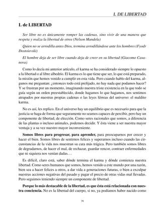 L DE LIBERTAD
L de LIBERTAD
Ser libre no es únicamente romper las cadenas, sino vivir de una manera que
respeta y realza la libertad de otros (Nelson Mandela)
Quien no se arrodilla antes Dios, termina arrodillándose ante los hombres (Fyodr
Dostoievski)
El hombre deja de ser libre cuando deja de creer en su libertad (Giacomo Casa-
nova)
Como lo decía mi anterior artículo, el karma se ha considerado siempre lo opuesto
a la libertad o al libre albedrío. El karma es lo que tiene que ser, lo que está preparado,
la misión que hemos venido a cumplir en esta vida. Pero cuando hablo del karma, al-
gunos me preguntan: ¿entonces todo está preﬁjado, no hay nada que podamos hacer?
Y se frustran por un momento, imaginando nuestra triste existencia en la que todo se
guía según un orden preestablecido, donde hagamos lo que hagamos, nos sentimos
atrapados por nuestras propias cadenas o las leyes férreas del universo: el maldito
karma.
No es así, les replico. En el universo hay un equilibrio que es necesario para que la
justicia se haga de forma que seguramente no seamos capaces de percibir, pero hay un
componente de libertad, de elección. Como seres racionales que somos, a diferencia
de las plantas o incluso animales, podemos decidir. Y ésta viene a ser nuestra mayor
ventaja y a su vez nuestro mayor inconveniente.
Somos libres para progresar, para aprender, para preocuparnos por crecer y
hacer el bien. Somos libres de sentirnos felices y superarnos incluso cuando las cir-
cunstancias de la vida nos muestran su cara más trágica. Pero también somos libres
de degradarnos, de hacer el mal, de rechazar, guardar rencor, contraer enfermedades
que ni siquiera nos venían dadas...
Es difícil, claro está, saber dónde termina el karma y dónde comienza nuestra
libertad. Como seres humanos que somos, hemos venido a este mundo por una razón,
bien sea a hacer felices a otros, a dar vida a generaciones futuras, o bien a exculpar
nuestras acciones negativas del pasado y pagar el precio de otras vidas mal llevadas.
Pero seguimos teniendo siempre un componente de libertad.
Porque lo más destacable de la libertad, es que ésta está relacionada con nues-
tra conciencia. No es la libertad del cuerpo, si no, ya podíamos haber nacido como
39
 