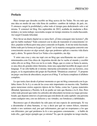 PREFACIO
Prefacio
Hace tiempo que deseaba escribir un blog acerca de los Vedas. No era más que
una idea en medio de una vida llena de cambios: cambios de trabajo, de país, etc.
Y entonces surgió la posibilidad y sobre todo el tiempo para dedicármelo solo a mí
misma. Y comencé mi blog. Era septiembre de 2013, acababa de mudarme a Rot-
terdam y no tenía trabajo: necesitaba ocupar mi tiempo mientras lo estaba buscando.
Así surgió Creando felicidad.
Pero llevar un diario digital no es tarea fácil. ¿Cómo conseguir más lectores? ¿De
qué les hablo mañana? Todo comenzó con la idea de transmitir el conocimiento vé-
dico, popular en Rusia pero muy poco conocido en España. A mí me tenía fascinada.
Sobre todo por la forma en la que los "gurús" en la materia conseguían convertir este
conocimiento arcaico en algo actual, algo que podemos aplicar a nuestra vida diaria
aquí y ahora. Yo quiero llevar Los Vedas a los españoles, me dije.
Y entre una cosa y otra me topé con un blog que sencillamente me cautivó: ca-
minomundos.com Una chica de Argentina decide dar la vuelta al mundo y escribir
sobre ello en su blog. Pero eso no lo es todo. Maga, que es como se llama la autora,
es una chica de grandes dotes literarias, tiene una capacidad increíble de jugar con el
lenguaje. Y no sólo habla de sí misma: interactúa activamente con sus lectores, crea
juegos, es la organizadora del grupo de Facebook "Dinámicas creativas". Y propone
un juego: una letra de abecedario, un post en el blog. Y así hasta completar el alfabeto
completo.
Lo que tenía claro desde el primer momento es que mi blog comenzaría con la pa-
labra Amor. Es la A y es una de las cosas más importantes en nuestra vida. También
quise mencionar ciertos aspectos típicos de los Vedas, como las 3 gunas materiales
(Bondad, Ignorancia y Pasión), la K no podía ser más que Karma o la Z, Zen. Pero
sobre todo procuré que todos los artículos del abecedario tuvieran ese toque persona-
lizado, que dejaran entrever a la persona que está detrás de cada capítulo: una persona
como cualquier otra, con sus defectos y sus virtudes, sus fortalezas y debilidades.
Reconozco que el abecedario ha sido para mí una especie de autoterapia. Si voy
a desentrañar el alma humana, si voy a decir por qué no somos felices, tenemos
miedo o nos sentimos mal, por qué enfermamos, por qué no respetamos a los que
son diferentes, por qué perdemos la fe o nos quejamos constamente... si hablo de
todo ello, ¿qué mejor ejemplo que yo misma? Yo, que de ejemplar no tengo mucho,
4
 