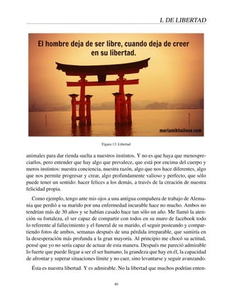 L DE LIBERTAD
Figura 13: Libertad
animales para dar rienda suelta a nuestros instintos. Y no es que haya que menospre-
ciarlos, pero entender que hay algo que prevalece, que está por encima del cuerpo y
meros instintos: nuestra conciencia, nuestra razón, algo que nos hace diferentes, algo
que nos permite progresar y crear, algo profundamente valioso y perfecto, que sólo
puede tener un sentido: hacer felices a los demás, a través de la creación de nuestra
felicidad propia.
Como ejemplo, tengo ante mis ojos a una antigua compañera de trabajo de Alema-
nia que perdió a su marido por una enfermedad incurable hace no mucho. Ambos no
tendrían más de 30 años y se habían casado hace tan sólo un año. Me llamó la aten-
ción su fortaleza, el ser capaz de compartir con todos en su muro de facebook todo
lo referente al fallecimiento y el funeral de su marido, el seguir posteando y compar-
tiendo fotos de ambos, semanas después de una pérdida irreparable, que sumiría en
la desesperación más profunda a la gran mayoría. Al principio me chocó su actitud,
pensé que yo no sería capaz de actuar de esta manera. Después me pareció admirable
lo fuerte que puede llegar a ser el ser humano, la grandeza que hay en él, la capacidad
de afrontar y superar situaciones límite y no caer, sino levantarse y seguir avanzando.
Ésta es nuestra libertad. Y es admirable. No la libertad que muchos podrían enten-
40
 