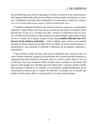 L DE LIBERTAD
der por libertinaje, por el haz lo que quieras sin más, sin pensar en las consecuencias.
O la supuesta libertad de robar, de ser violentos, de hacer daño a los demás o a sí mis-
mos. La libertad, como dijo Nelson Mandela, no es únicamente romper las cadenas,
sino vivir de una manera que respeta y realza la libertad de otros.
Y también es libertad entenderse uno mismo, conocerse, acercarse a su naturaleza
espiritual, y aquí subrayo otra frase de un escritor ruso de todos los tiempos, Fyodr
Dostoievski: El que no se arrodilla ante Dios, termina arrodillándose ante los hom-
bres. O dicho de otra manera: el que reniega de la espiritualidad, acaba siendo esclavo
de otros o incluso de su propio cuerpo o mente. La verdadera libertad está en li-
berarse de las ataduras materiales... labor compleja, pues vivimos en un mundo
material. La única manera de ser libre, dicen los Vedas, de vencer nuestro karma, es
practicando la vida espiritual. La libertad es liberarnos de las ataduras, materiales y
emocionales.
Y para terminar, añado una frase más, que en apariencia tiene muy poco que ver
con el mundo espiritual, porque fue pronunciada por el archiconocido aventurero y
mujeriego Giacomo Casanova: El hombre deja de ser libre cuando deja de creer en
su libertad. Frase que al parecer utilizó cuando estuvo recluido en una cárcel. Me
gusta esa idea porque nos transmite que estés donde estés, si quieres, puedes sentirte
libre, porque tu libertad es tu voluntad, es tu propósito, independientemente de las
circunstancias externas que te rodean. Tu libertad es tu propio ser, es decidir que
puedes ser feliz aquí y ahora, es tu conciencia, es lo que te hace humano.
41
 