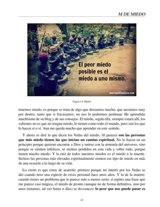 M DE MIEDO
Figura 14: Miedo
tenemos miedo, es porque se trata de algo que deseamos mucho, que ansiamos muy
por dentro, tanto que si fracasamos, no nos lo podremos perdonar. He aprendido
muchísimo de su blog y de sus consejos. El miedo, según ella, siempre estará allí, los
valientes no es que no tengan miedo, lo tienen como todo el mundo, pero son los que
lo hacen sí o sí. Aun me queda mucho que aprender en este sentido.
Y ahora os diré lo que dicen los Vedas del miedo. Al parecer son las personas
que más miedo tienen las que inician un camino espiritual. No lo hacen en un
principio porque quieran encontar a Dios y unirse con la armonía del universo, sino
porque se sienten infelices, se sienten perdidos en esta vida y sobre todo, porque
tienen mucho miedo. Y la raíz de todos nuestros miedos es el miedo a la muerte.
Incluso las personas más elevadas espiritualmente sienten ese tipo de miedo en más
de una ocasión a lo largo de su vida.
Lo cierto es que estoy de acuerdo: primero porque mi interés por los Vedas se
dio cuando tuve una especie de crisis personal hace unos años. Y lo de la muerte:
cuando tienes un problema que te parece más o menos serio, si repites una frase que
me parece casi mágica, el miedo de pronto (aunque no de forma deﬁnitiva, sino por
unos instantes, tal vez horas o días) se desvanece: lo peor que nos puede pasar es
43
 