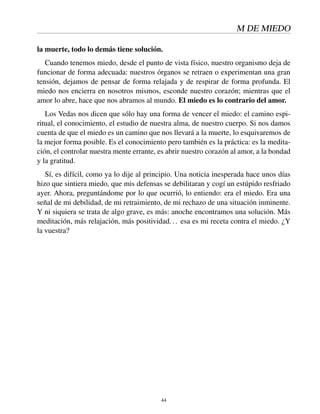 M DE MIEDO
la muerte, todo lo demás tiene solución.
Cuando tenemos miedo, desde el punto de vista físico, nuestro organismo deja de
funcionar de forma adecuada: nuestros órganos se retraen o experimentan una gran
tensión, dejamos de pensar de forma relajada y de respirar de forma profunda. El
miedo nos encierra en nosotros mismos, esconde nuestro corazón; mientras que el
amor lo abre, hace que nos abramos al mundo. El miedo es lo contrario del amor.
Los Vedas nos dicen que sólo hay una forma de vencer el miedo: el camino espi-
ritual, el conocimiento, el estudio de nuestra alma, de nuestro cuerpo. Si nos damos
cuenta de que el miedo es un camino que nos llevará a la muerte, lo esquivaremos de
la mejor forma posible. Es el conocimiento pero también es la práctica: es la medita-
ción, el controlar nuestra mente errante, es abrir nuestro corazón al amor, a la bondad
y la gratitud.
Sí, es difícil, como ya lo dije al principio. Una noticia inesperada hace unos días
hizo que sintiera miedo, que mis defensas se debilitaran y cogí un estúpido resfriado
ayer. Ahora, preguntándome por lo que ocurrió, lo entiendo: era el miedo. Era una
señal de mi debilidad, de mi retraimiento, de mi rechazo de una situación inminente.
Y ni siquiera se trata de algo grave, es más: anoche encontramos una solución. Más
meditación, más relajación, más positividad... esa es mi receta contra el miedo. ¿Y
la vuestra?
44
 
