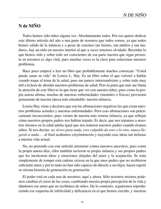 N DE NIÑO
N de NIÑO
Todos hemos sido niños alguna vez. Absolutamente todos. Por eso quiero dedicar
este último artículo del año a una parte de nosotros que todos somos, ya que todos
hemos salido de la infancia y a pesar de creernos tan fuertes, tan adultos y tan ma-
duros, hay un niño en nuestro interior al que a veces tenemos olvidado. Recordar lo
que hemos sido y sobre todo ser conscientes de esa parte nuestra que sigue presen-
te en nosotros es algo vital, pues muchas veces es la clave para solucionar nuestros
problemas.
Hace poco empecé a leer un libro que probablemente muchos conozcan: “Usted
puede sanar su vida” de Louise L. Hay. Es un libro sobre el que volveré a hablar
cuando toque el tema de la salud, pues me parece interesantísimo y sobre todo muy
útil a la hora de abordar nuestros problemas de salud. Pero la parte que más me llama
la atención de este libro es la que tiene que ver con nuestra niñez, pues como la pro-
pia autora aﬁrma, muchas de nuestras enfermedades (mentales o físicas) provienen
justamente de nuestra época más entrañable: nuestra infancia.
Louise Hay viene a decirnos que son las aﬁrmaciones negativas las que crean nues-
tros problemas actuales y nuestras enfermedades. Pero esas aﬁrmaciones son prácti-
camente inconscientes, pues vienen de nuestra más remota infancia, ya que reﬂejan
cómo nuestros propios padres nos habían tratado. Es decir, que nos tratamos a noso-
tros mismos en la edad adulta igual que nos trataron nuestros padres cuando éramos
niños. Si nos decían: no sirves para nada, eres culpable de esto o lo otro, nunca lle-
garás a nada... al ﬁnal acabamos creyéndonoslo y trayendo esas ideas tan nefastas
a nuestra vida actual.
No, no pretendo con este artículo arremeter contra nuestros ancestros, pues como
la propia autora dice, ellos también tuvieron su propia infancia y sus propios padres
que les inculcaron ideas y emociones alejadas del amor y la aceptación. Se trata
simplemente de romper esta cadena viciosa en la que unos padres que no recibieron
suﬁciente amor y por lo tanto no han sido capaces de dárselo a sus hijos, hacen repetir
su misma historia de generación en generación.
El poder está en cada uno de nosotros: aquí y ahora. Sólo nosotros mismos pode-
mos cambiar el curso de las cosas, cambiando nuestra propia percepción de la vida y
dándonos ese amor que no recibimos de niños. De lo contrario, seguiremos reprodu-
ciendo ese esquema de infelicidad y deﬁciencia en el que hemos crecido, y nuestras
45
 