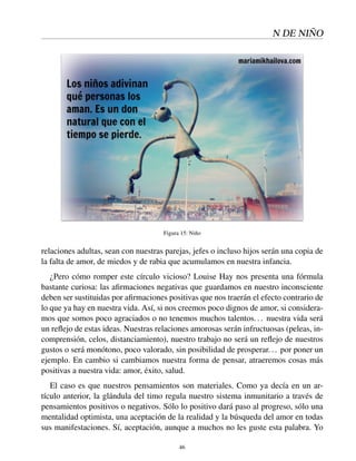 N DE NIÑO
Figura 15: Niño
relaciones adultas, sean con nuestras parejas, jefes o incluso hijos serán una copia de
la falta de amor, de miedos y de rabia que acumulamos en nuestra infancia.
¿Pero cómo romper este círculo vicioso? Louise Hay nos presenta una fórmula
bastante curiosa: las aﬁrmaciones negativas que guardamos en nuestro inconsciente
deben ser sustituidas por aﬁrmaciones positivas que nos traerán el efecto contrario de
lo que ya hay en nuestra vida. Así, si nos creemos poco dignos de amor, si considera-
mos que somos poco agraciados o no tenemos muchos talentos... nuestra vida será
un reﬂejo de estas ideas. Nuestras relaciones amorosas serán infructuosas (peleas, in-
comprensión, celos, distanciamiento), nuestro trabajo no será un reﬂejo de nuestros
gustos o será monótono, poco valorado, sin posibilidad de prosperar... por poner un
ejemplo. En cambio si cambiamos nuestra forma de pensar, atraeremos cosas más
positivas a nuestra vida: amor, éxito, salud.
El caso es que nuestros pensamientos son materiales. Como ya decía en un ar-
tículo anterior, la glándula del timo regula nuestro sistema inmunitario a través de
pensamientos positivos o negativos. Sólo lo positivo dará paso al progreso, sólo una
mentalidad optimista, una aceptación de la realidad y la búsqueda del amor en todas
sus manifestaciones. Sí, aceptación, aunque a muchos no les guste esta palabra. Yo
46
 