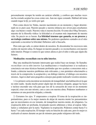 N DE NIÑO
personalmente siempre he tenido un carácter rebelde, y conﬁeso que muchas veces
me ha costado aceptar las cosas como son. Aun me sigue costando. Hablaré del tema
cuando toque la Q, ya veréis por qué.
Pero como dicen los Vedas, nuestro nacimiento en un momento y lugar determi-
nado no es puro azar. Nuestro pasado y nuestra infancia nos sirven para enseñarnos
algo: sea bueno o malo. Nuestra vida es nuestra lección. O como dice Oleg Torsunov,
maestro de la ﬁlosofía védica: la felicidad es el examen más importante de nuestra
vida. Su precio no es barato. La felicidad tenemos que ganarla, es un proceso y
un trabajo continuo sobre uno mismo. No podemos quedarnos sentados en el sitio
esperando a encontrar la felicidad. Debemos salir a buscarla.
Pero más que salir, es entrar dentro de nosotros. Es desentrañar los recovecos más
ocultos de nuestro alma. Es hurgar en nuestro pasado y es reconciliarnos con nuestro
niño interior. Porque si somos lo que somos ahora es por el niño o niña que algún día
fuimos.
Meditación: reconciliate con tu niño interior.
Hay una meditación bastante interesante que realicé hace un tiempo. Se llamaba:
reconcíliate con tu niño interior. Las meditaciones o visualizaciones si se realizan a
conciencia son unas técnicas bastante profundas que nos ayudan a conocernos más a
fondo, a detectar nuestros problemas más relevantes, y nos permiten solucionarlos a
través de la compresión, la aceptación y un diálogo interior, el diálogo con nosotros
mismos. Aquí os daré unos pequeños consejos para poder realizarlo vosotros mismos:
1. Lo primero sería encontrar un momento de tranquilidad: una habitación en la que
no entre nadie. Ayuda mucho poner algún tipo de música relajante, apagar las luces
e incluso encender una vela para que nos dé la sensación de estar en un momento
especial, estar con uno mismo, cara a cara con nuestra alma. Podemos tumbarnos o
sentarnos en una posición relajada y cómoda.
2. Cerramos los ojos. Y empezamos a respirar. El tema de la respiración es im-
portantísimo, pues es la mejor manera de alejar de nuestra mente los pensamientos
que no necesitamos en ese instante, de tranquilizar nuestra mente, de relajarnos. La
respiración debe ser profunda, levantando nuestro abdomen y tórax al espirar. Inha-
lamos y exhalamos por la nariz. Vigilamos la respiración. Podemos contar hasta 5 o
hasta 7 en cada respiración. El tiempo varía en función de cada uno, pero lo mejor es
realizarlo al menos durante un par de minutos para poder relajarnos del todo.
47
 