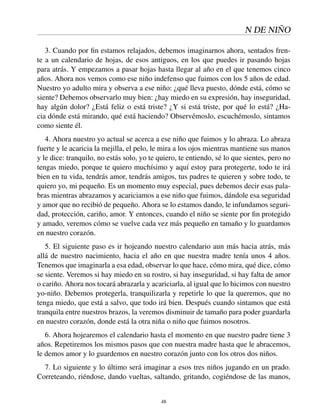 N DE NIÑO
3. Cuando por ﬁn estamos relajados, debemos imaginarnos ahora, sentados fren-
te a un calendario de hojas, de esos antiguos, en los que puedes ir pasando hojas
para atrás. Y empezamos a pasar hojas hasta llegar al año en el que tenemos cinco
años. Ahora nos vemos como ese niño indefenso que fuimos con los 5 años de edad.
Nuestro yo adulto mira y observa a ese niño: ¿qué lleva puesto, dónde está, cómo se
siente? Debemos observarlo muy bien: ¿hay miedo en su expresión, hay inseguridad,
hay algún dolor? ¿Está feliz o está triste? ¿Y si está triste, por qué lo está? ¿Ha-
cia dónde está mirando, qué está haciendo? Observémoslo, escuchémoslo, sintamos
como siente él.
4. Ahora nuestro yo actual se acerca a ese niño que fuimos y lo abraza. Lo abraza
fuerte y le acaricia la mejilla, el pelo, le mira a los ojos mientras mantiene sus manos
y le dice: tranquilo, no estás solo, yo te quiero, te entiendo, sé lo que sientes, pero no
tengas miedo, porque te quiero muchísimo y aquí estoy para protegerte, todo te irá
bien en tu vida, tendrás amor, tendrás amigos, tus padres te quieren y sobre todo, te
quiero yo, mi pequeño. Es un momento muy especial, pues debemos decir esas pala-
bras mientras abrazamos y acariciamos a ese niño que fuimos, dándole esa seguridad
y amor que no recibió de pequeño. Ahora se lo estamos dando, le infundamos seguri-
dad, protección, cariño, amor. Y entonces, cuando el niño se siente por ﬁn protegido
y amado, veremos cómo se vuelve cada vez más pequeño en tamaño y lo guardamos
en nuestro corazón.
5. El siguiente paso es ir hojeando nuestro calendario aun más hacia atrás, más
allá de nuestro nacimiento, hacia el año en que nuestra madre tenía unos 4 años.
Tenemos que imaginarla a esa edad, observar lo que hace, cómo mira, qué dice, cómo
se siente. Veremos si hay miedo en su rostro, si hay inseguridad, si hay falta de amor
o cariño. Ahora nos tocará abrazarla y acariciarla, al igual que lo hicimos con nuestro
yo-niño. Debemos protegerla, tranquilizarla y repetirle lo que la queremos, que no
tenga miedo, que está a salvo, que todo irá bien. Después cuando sintamos que está
tranquila entre nuestros brazos, la veremos disminuir de tamaño para poder guardarla
en nuestro corazón, donde está la otra niña o niño que fuimos nosotros.
6. Ahora hojearemos el calendario hasta el momento en que nuestro padre tiene 3
años. Repetiremos los mismos pasos que con nuestra madre hasta que le abracemos,
le demos amor y lo guardemos en nuestro corazón junto con los otros dos niños.
7. Lo siguiente y lo último será imaginar a esos tres niños jugando en un prado.
Correteando, riéndose, dando vueltas, saltando, gritando, cogiéndose de las manos,
48
 