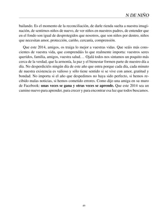 N DE NIÑO
bailando. Es el momento de la reconciliación, de darle rienda suelta a nuestra imagi-
nación, de sentirnos niños de nuevo, de ver niños en nuestros padres, de entender que
en el fondo son igual de desprotegidos que nosotros, que son niños por dentro, niños
que necesitan amor, protección, cariño, cercanía, comprensión.
Que este 2014, amigos, os traiga lo mejor a vuestras vidas. Que seáis más cons-
cientes de vuestra vida, que comprendáis lo que realmente importa: vuestros seres
queridos, familia, amigos, vuestra salud... Ojalá todos nos sintamos un poquito más
cerca de la verdad, que la armonía, la paz y el bienestar formen parte de nuestro día a
día. No desperdiciéis ningún día de este año que entra porque cada día, cada minuto
de nuestra existencia es valioso y sólo tiene sentido si se vive con amor, gratitud y
bondad. No importa si el año que despedimos no haya sido perfecto, si hemos re-
cibido malas noticias, si hemos cometido errores. Como dijo una amiga en su muro
de Facebook: unas veces se gana y otras veces se aprende. Que este 2014 sea un
camino nuevo para aprender, para crecer y para encontrar esa luz que todos buscamos.
49
 