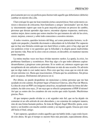 PREFACIO
precisamente por eso soy perfecta para ilustrar todo aquello que deberíamos (debería)
cambiar en nuestro día a día.
Claro está que los que me lean reunirán ciertas características: bien serán meros cu-
riosos o deseosos de criticarme, bien familiares y amigos "presionados" por mí, bien
(y sinceramente espero que sean la gran mayoría) personas en proceso de cambio,
personas que desean aprender algo nuevo, encontrar algunas respuestas, motivarse,
sentirse mejor, darse cuenta que somos muchos los que tratamos de salir de las crisis,
crecer, mejorar, conocer y sobre todo conocernos a nosotros mismos.
A todos vosotros, queridos lectores del blog, así como potenciales lectores, va di-
rigido este pequeño y humilde diccionario o abecedario de la felicidad. Por supuesto
que no hay una fórmula común que nos hará felices a todos, pero sí hay algo que tal
vez podemos evitar si no queremos que la felicidad y la alegría pasen inadvertidas
por nuestra vida. Para mí la clave está en conocer, en descubrir, en mantener nuestra
mente inquieta.
La rutina muchas veces nos hace olvidar nuestros sueños. La apatía, la crisis, los
problemas familiares y económicos. Pero hay algo a lo que todos debemos aspirar:
desarrollarnos y progresar como personas. Si os sentís así, entonces seguro que este
recopilatorio de mis artículos os hará reﬂexionar en más de una ocasión. Os advierto
que no digo nada (o casi nada) nuevo. Pero creo que hay cosas que no está de más
oír por enésima vez. Hasta que reaccionemos. O hasta que las asimilemos. Sin prisas
pero sin pausas. Disfrutemos del proceso en sí.
Por último, no puedo despedirme sin mencionar a ciertas personas que me han
ayudado en este camino. En primer lugar a Francisco Cánovas, alias Paco de Murcia.
La idea de crear un PDF con imágenes atractivas, recopilando todas las letras del abe-
cedario, ha sido cosa suya. ¡Y tan suya que se ofreció a prepararme el PDF él mismo!
Así que ya somos dos los creadores de este escrito que estáis leyendo. Muchísimas
gracias, Paco.
Al que tampoco puedo olvidar es a mi seguidor más ﬁel, que no ha dejado sin
comentar ni un sólo artículo de este abecedario, y no comentar de cualquier manera,
sino de una forma bastante poética. Se trata de Miguel Ángel Morcillo: poeta, aven-
turero y un hombre con mucho sentido común y un ingenio agudo. Gracias por estar
allí hasta el ﬁnal, amigo.
Y por supuesto, agradecer a todos aquellos que me habéis leído, o que estáis leyen-
do esto ahora. Sé que el tiempo es nuestro bien más preciado, especialmente ahora,
5
 