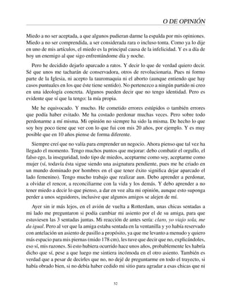 O DE OPINIÓN
Miedo a no ser aceptada, a que algunos pudieran darme la espalda por mis opiniones.
Miedo a no ser comprendida, a ser considerada rara o incluso tonta. Como ya lo dije
en uno de mis artículos, el miedo es la principal causa de la infelicidad. Y es a día de
hoy un enemigo al que sigo enfrentándome día y noche.
Pero he decidido dejarlo aparcado a ratos. Y decir lo que de verdad quiero decir.
Sé que unos me tacharán de conservadora, otros de revolucionaria. Pues ni formo
parte de la Iglesia, ni acepto la tauromaquia ni el aborto (aunque entiendo que hay
casos puntuales en los que éste tiene sentido). No pertenezco a ningún partido ni creo
en una ideología concreta. Algunos pueden decir que no tengo identidad. Pero es
evidente que sí que la tengo: la mía propia.
Me he equivocado. Y mucho. He cometido errores estúpidos o también errores
que podía haber evitado. Me ha costado perdonar muchas veces. Pero sobre todo
perdonarme a mí misma. Mi opinión no siempre ha sido la misma. De hecho lo que
soy hoy poco tiene que ver con lo que fui con mis 20 años, por ejemplo. Y es muy
posible que en 10 años piense de forma diferente.
Siempre creí que no valía para emprender un negocio. Ahora pienso que tal vez ha
llegado el momento. Tengo muchos puntos que mejorar: debo combatir el orgullo, el
falso ego, la inseguridad, todo tipo de miedos, aceptarme como soy, aceptarme como
mujer (sí, todavía ésta sigue siendo una asignatura pendiente, pues me he criado en
un mundo dominado por hombres en el que tener éxito signiﬁca dejar aparcado el
lado femenino). Tengo mucho trabajo que realizar aun. Debo aprender a perdonar,
a olvidar el rencor, a reconciliarme con la vida y los demás. Y debo aprender a no
tener miedo a decir lo que pienso, a dar en voz alta mi opinión, aunque esto suponga
perder a unos seguidores, inclusive que algunos amigos se alejen de mí.
Ayer sin ir más lejos, en el avión de vuelta a Rotterdam, unas chicas sentadas a
mi lado me preguntaron si podía cambiar mi asiento por el de su amiga, para que
estuviesen las 3 sentadas juntas. Mi reacción de antes sería: claro, yo viajo sola, me
da igual. Pero al ver que la amiga estaba sentada en la ventanilla y yo había reservado
con antelación un asiento de pasillo a propósito, ya que me levanto a menudo y quiero
más espacio para mis piernas (mido 178 cm), les tuve que decir que no, explicándoles,
eso sí, mis razones. Si esto hubiera ocurrido hace unos años, probablemente les habría
dicho que sí, pese a que luego me sintiera incómoda en el otro asiento. También es
verdad que a pesar de decirles que no, no dejé de preguntarme en todo el trayecto, si
había obrado bien, si no debía haber cedido mi sitio para agradar a esas chicas que ni
52
 