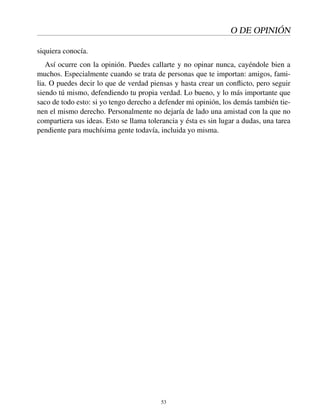 O DE OPINIÓN
siquiera conocía.
Así ocurre con la opinión. Puedes callarte y no opinar nunca, cayéndole bien a
muchos. Especialmente cuando se trata de personas que te importan: amigos, fami-
lia. O puedes decir lo que de verdad piensas y hasta crear un conﬂicto, pero seguir
siendo tú mismo, defendiendo tu propia verdad. Lo bueno, y lo más importante que
saco de todo esto: si yo tengo derecho a defender mi opinión, los demás también tie-
nen el mismo derecho. Personalmente no dejaría de lado una amistad con la que no
compartiera sus ideas. Esto se llama tolerancia y ésta es sin lugar a dudas, una tarea
pendiente para muchísima gente todavía, incluida yo misma.
53
 