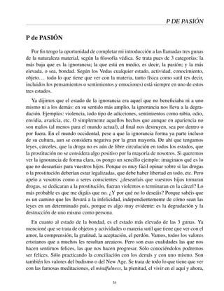 P DE PASIÓN
P de PASIÓN
Por ﬁn tengo la oportunidad de completar mi introducción a las llamadas tres gunas
de la naturaleza material, según la ﬁlosofía védica. Se trata pues de 3 categorías: la
más baja que es la ignorancia; la que está en medio, es decir, la pasión; y la más
elevada, o sea, bondad. Según los Vedas cualquier estado, actividad, conocimiento,
objeto... todo lo que tiene que ver con la materia, tanto física como sutil (es decir,
incluidos los pensamientos o sentimientos y emociones) está siempre en uno de estos
tres estados.
Ya dijimos que el estado de la ignorancia era aquel que no beneﬁciaba ni a uno
mismo ni a los demás: en su sentido más amplio, la ignorancia nos lleva a la degra-
dación. Ejemplos: violencia, todo tipo de adicciones, sentimientos como rabia, odio,
envidia, avaricia, etc. O simplemente aquellos hechos que aunque en apariencia no
son malos (al menos para el mundo actual), al ﬁnal nos destruyen, sea por dentro o
por fuera. En el mundo occidental, pese a que la ignorancia forma ya parte incluso
de su cultura, aun se considera negativa por la gran mayoría. De ahí que tengamos
leyes, cárceles, que la droga no es aún de libre circulación en todos los estados, que
la prostitución no se considera algo positivo por la mayoría de nosotros. Si queremos
ver la ignorancia de forma clara, os pongo un sencillo ejemplo: imaginaos qué es lo
que no desearíais para vuestros hijos. Porque es muy fácil opinar sobre si las drogas
o la prostitución deberían estar legalizadas, que debe haber libertad en todo, etc. Pero
apelo a vosotros como a seres conscientes: ¿desearíais que vuestros hijos tomaran
drogas, se dedicaran a la prostitución, fueran violentos o terminaran en la cárcel? Lo
más probable es que me digáis que no. ¿Y por qué no lo deseáis? Porque sabéis que
es un camino que les llevará a la infelicidad, independientemente de cómo sean las
leyes en un determinado país, porque es algo muy evidente: es la degradación y la
destrucción de uno mismo como persona.
En cuanto al estado de la bondad, es el estado más elevado de las 3 gunas. Ya
mencioné que se trata de objetos y actividades o materia sutil que tiene que ver con el
amor, la comprensión, la gratitud, la aceptación, el perdón. Vamos, todos los valores
cristianos que a muchos les resultan arcaicos. Pero son esas cualidades las que nos
hacen sentirnos felices, las que nos hacen progresar. Sólo conociéndolos podremos
ser felices. Sólo practicando la conciliación con los demás y con uno mismo. Son
también los valores del budismo o del New Age. Se trata de todo lo que tiene que ver
con las famosas meditaciones, el mindfulness, la plenitud, el vivir en el aquí y ahora,
54
 