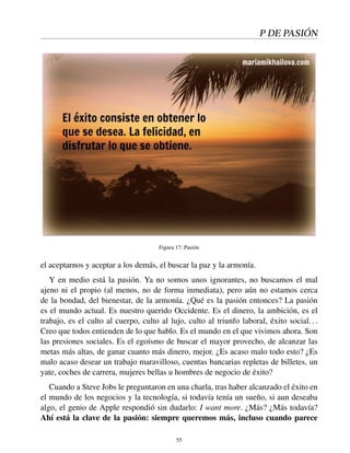 P DE PASIÓN
Figura 17: Pasión
el aceptarnos y aceptar a los demás, el buscar la paz y la armonía.
Y en medio está la pasión. Ya no somos unos ignorantes, no buscamos el mal
ajeno ni el propio (al menos, no de forma inmediata), pero aún no estamos cerca
de la bondad, del bienestar, de la armonía. ¿Qué es la pasión entonces? La pasión
es el mundo actual. Es nuestro querido Occidente. Es el dinero, la ambición, es el
trabajo, es el culto al cuerpo, culto al lujo, culto al triunfo laboral, éxito social...
Creo que todos entienden de lo que hablo. Es el mundo en el que vivimos ahora. Son
las presiones sociales. Es el egoísmo de buscar el mayor provecho, de alcanzar las
metas más altas, de ganar cuanto más dinero, mejor. ¿Es acaso malo todo esto? ¿Es
malo acaso desear un trabajo maravilloso, cuentas bancarias repletas de billetes, un
yate, coches de carrera, mujeres bellas u hombres de negocio de éxito?
Cuando a Steve Jobs le preguntaron en una charla, tras haber alcanzado el éxito en
el mundo de los negocios y la tecnología, si todavía tenía un sueño, si aun deseaba
algo, el genio de Apple respondió sin dudarlo: I want more. ¿Más? ¿Más todavía?
Ahí está la clave de la pasión: siempre queremos más, incluso cuando parece
55
 