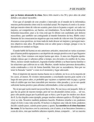 P DE PASIÓN
que ya hemos alcanzado la cima. Steve Jobs murió a los 50 y pico años de edad
debido a un cáncer incurable.
Creo que el ejemplo de este creador e innovador en el mundo de la informática
muestra perfectamente cómo está la sociedad actual. No importa el estrés o la ansie-
dad que nuestro ritmo de vida nos acarrea, pues ésta es la pauta a seguir: ser cada vez
mejores, ser competitivos, ser fuertes, ser triunfadores. Ya no hablo de la distinción
femenino-masculino, pues a la vista está que lo último son cualidades por defecto
masculinas, que también van contagiando al mundo femenino de hoy. Hablo senci-
llamente de las consecuencias negativas que este modo de vida nos trae. En principio
deseamos cosas positivas, no tiene nada de malo desear ser mejores y perseguir nues-
tros objetivos más altos. El problema está en saber parar a tiempo, porque si no, la
decadencia no tardará en llegar.
Cuando hablé del karma en mis anteriores artículos, mencioné en varias ocasiones
que el karma podría equipararse a un depósito de energía positiva con el que llegamos
a esta vida. Unos venimos con mejor karma que otros. A unos nos llegarán oportu-
nidades únicas que si sabemos pillar a tiempo, nos elevarán a la cumbre de la cima.
Otros, incluso siendo mediocres, lograrán triunfar debido a su buen karma familiar o
las relaciones que cultiven en su vida. Muchos, siendo incluso personas destacables,
serán condenados a vivir de forma humilde, bien por su ascendencia, bien por no
tener la llamada “suerte” o estar en el momento y lugar adecuado.
Pero el depósito de nuestro karma bueno no es inﬁnito, no lo es en la mayoría de
los casos, al menos. Si vivimos intensamente y cosechando nuestra gran suerte a lo
largo de unos pocos años, es probable que vayamos a exprimir todo su jugo, a gastar
todo el crédito que nos han concedido por nuestras vidas pasadas y ya no nos quede
suﬁciente karma positivo para afrontar enfermedades, evitar accidentes, etc.
No sé por qué razón murió tan joven Steve Jobs. No me toca a mí juzgarlo. Sólo sé
que fue un genio de nuestro tiempo, pero tal vez desatendió ciertas cosas... tal vez,
pues sólo puedo juzgar por la película que se hizo y por lo que los medios nos dicen
de él. Lo he elegido como ejemplo, porque muchos sabemos quién es. Él eligió como
vivir su vida. Nosotros también podemos hacerlo. Podemos triunfar o no, podemos
elegir el éxito o una vida sencilla. O incluso si elegimos una vida de éxito, podemos
decidir cuándo parar, cuándo poner punto y aparte. La cuestión es el cómo hacemos
las cosas. Si las hacemos con la conciencia, con el amor, si no buscamos forrarnos a
costa de otros, sino que también sabemos repartir, donar, compartir... tal vez nuestra
56
 