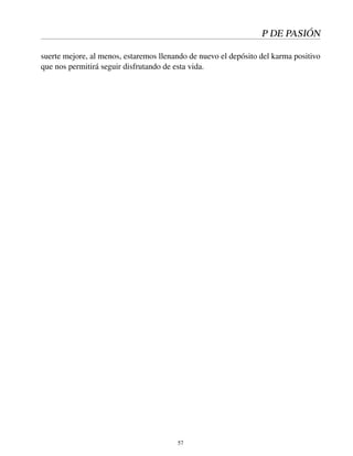 P DE PASIÓN
suerte mejore, al menos, estaremos llenando de nuevo el depósito del karma positivo
que nos permitirá seguir disfrutando de esta vida.
57
 