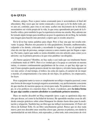 Q DE QUEJA
Q de QUEJA
Buenas, amigos. Poco a poco vamos avanzando para ir acercándonos al ﬁnal del
abecedario. Hay veces que me siento estancada y creo que ya lo he dicho todo, pe-
ro aun así, continúo, pues ésta es mi meta: acabar este diccionario de la felicidad,
mostrándoos mi visión propia de la vida, lo que estoy aprendiendo por parte de la ﬁ-
losofía védica, pero también lo que la experiencia misma me enseña. Hoy además me
he tomado algún tiempo para modiﬁcar un poco la apariencia de mi blog, he incluido
una imagen para hacerlo más personal y espero que os resulte atractivo.
En la Q no hay tantas palabras para elegir. Pero sí hay una que me resulta rele-
vante: la queja. Muchos nos pasamos la vida quejándonos, llorando, malhumorados,
culpando a los demás, criticando y recordando lo negativo. Yo soy el ejemplo más
claro de este tipo de personas, aunque conozco a unos cuantos que me llegan a supe-
rar. Por tanto, espero que nadie se sienta ofendido con este artículo, pues como ya os
advierto: soy la primera persona a la que estas palabras van dirigidas.
¿Es bueno quejarse? Hombre, no hay nada o casi nada que sea totalmente bueno
o totalmente malo al 100%. Pero sí es verdad que si la queja se convierte en nuestra
rutina, si estamos continuamente quejándonos de las cosas, es que hay algo que va
mal. Como ejemplos puedo poneros desde los más típicos y triviales hasta algunos tal
vez más serios: el mal tiempo, el tráﬁco, las colas de espera, el carácter de mi mujer
o marido, el comportamiento o las notas de mis hijos, los políticos, los empresarios,
las leyes.
Pese a quejarme tanto (a veces es simplemente un reﬂejo o impulso pasional, como
una forma de descargar la energía negativa acumulada), soy perfectamente consciente
de que muchas de nuestras quejas no sirven para nada. No podemos cambiar el tiem-
po, ni a los políticos ni a nuestros hijos. Es decir, sí podemos, pero la única forma
de que algo cambie a nuestro alrededor es cambiando primero nosotros.
Hace no mucho descubrí un blog estupendo (pese a que su apariencia deja mu-
cho que desear, así como la facilidad de lectura). He aprendido muchas cosas de allí:
desde consejos prácticos sobre cómo blanquear los dientes hasta ideas para la medi-
tación y relajación. También hay un libro que me inﬂuyó recientemente: El Poder del
Ahora de Eckhart Tolle. Es un libro sencillamente genial. Parece que no dice nada
nuevo, pero nos descubre unas sencillas claves que, puestas en práctica, nos darán la
oportunidad de ser más felices, más reposados, y sobre todo, más conscientes de vivir
58
 
