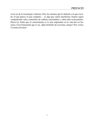 PREFACIO
en la era de la tecnología e Internet. Pero los minutos que le dedicáis a lo que escri-
bo, lo que pienso, lo que comparto... es algo que valoro muchísimo. Espero seguir
compartiendo valor, contenidos de calidad, curiosidades y sobre todo conocimiento.
Dicen los Vedas que el conocimiento es lo más importante en la vida del ser hu-
mano. Creo ﬁrmemente que es así. ¡Que disfrutéis de la lectura, amigos! Nos vemos
Creando felicidad.
6
 
