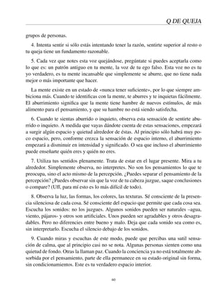 Q DE QUEJA
grupos de personas.
4. Intenta sentir si sólo estás intentando tener la razón, sentirte superior al resto o
tu queja tiene un fundamento razonable.
5. Cada vez que notes esta voz quejándose, pregúntate si puedes aceptarla como
lo que es: un patrón antiguo en tu mente, la voz de tu ego falso. Esta voz no es tu
yo verdadero, es tu mente incansable que simplemente se aburre, que no tiene nada
mejor o más importante que hacer.
La mente existe en un estado de «nunca tener suﬁciente», por lo que siempre am-
biciona más. Cuando te identiﬁcas con la mente, te aburres y te inquietas fácilmente.
El aburrimiento signiﬁca que la mente tiene hambre de nuevos estímulos, de más
alimento para el pensamiento, y que su hambre no está siendo satisfecha.
6. Cuando te sientas aburrido o inquieto, observa esta sensación de sentirte abu-
rrido o inquieto. A medida que vayas dándote cuenta de estas sensaciones, empezará
a surgir algún espacio y quietud alrededor de éstas. Al principio sólo habrá muy po-
co espacio, pero, conforme crezca la sensación de espacio interno, el aburrimiento
empezará a disminuir en intensidad y signiﬁcado. O sea que incluso el aburrimiento
puede enseñarte quién eres y quién no eres.
7. Utiliza tus sentidos plenamente. Trata de estar en el lugar presente. Mira a tu
alrededor. Simplemente observa, no interpretes. No son los pensamientos lo que te
preocupa, sino el acto mismo de la percepción. ¿Puedes separar el pensamiento de la
percepción? ¿Puedes observar sin que la voz de tu cabeza juzgue, saque conclusiones
o compare? (Uff, para mí esto es lo más difícil de todo).
8. Observa la luz, las formas, los colores, las texturas. Sé consciente de la presen-
cia silenciosa de cada cosa. Sé consciente del espacio que permite que cada cosa sea.
Escucha los sonidos: no los juzgues. Algunos sonidos pueden ser naturales –agua,
viento, pájaros- y otros son artiﬁciales. Unos pueden ser agradables y otros desagra-
dables. Pero no diferencies entre bueno y malo. Deja que cada sonido sea como es,
sin interpretarlo. Escucha el silencio debajo de los sonidos.
9. Cuando miras y escuchas de este modo, puede que percibas una sutil sensa-
ción de calma, que al principio casi no se nota. Algunas personas sienten como una
quietud de fondo. Otras la llaman paz. Cuando la conciencia ya no está totalmente ab-
sorbida por el pensamiento, parte de ella permanece en su estado original sin forma,
sin condicionamientos. Este es tu verdadero espacio interior.
60
 
