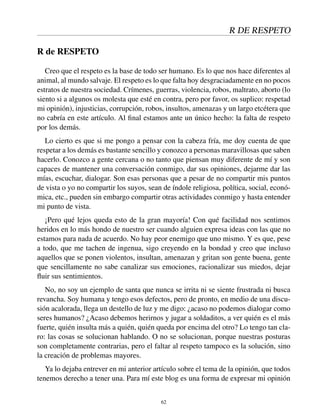 R DE RESPETO
R de RESPETO
Creo que el respeto es la base de todo ser humano. Es lo que nos hace diferentes al
animal, al mundo salvaje. El respeto es lo que falta hoy desgraciadamente en no pocos
estratos de nuestra sociedad. Crímenes, guerras, violencia, robos, maltrato, aborto (lo
siento si a algunos os molesta que esté en contra, pero por favor, os suplico: respetad
mi opinión), injusticias, corrupción, robos, insultos, amenazas y un largo etcétera que
no cabría en este artículo. Al ﬁnal estamos ante un único hecho: la falta de respeto
por los demás.
Lo cierto es que si me pongo a pensar con la cabeza fría, me doy cuenta de que
respetar a los demás es bastante sencillo y conozco a personas maravillosas que saben
hacerlo. Conozco a gente cercana o no tanto que piensan muy diferente de mí y son
capaces de mantener una conversación conmigo, dar sus opiniones, dejarme dar las
mías, escuchar, dialogar. Son esas personas que a pesar de no compartir mis puntos
de vista o yo no compartir los suyos, sean de índole religiosa, política, social, econó-
mica, etc., pueden sin embargo compartir otras actividades conmigo y hasta entender
mi punto de vista.
¡Pero qué lejos queda esto de la gran mayoría! Con qué facilidad nos sentimos
heridos en lo más hondo de nuestro ser cuando alguien expresa ideas con las que no
estamos para nada de acuerdo. No hay peor enemigo que uno mismo. Y es que, pese
a todo, que me tachen de ingenua, sigo creyendo en la bondad y creo que incluso
aquellos que se ponen violentos, insultan, amenazan y gritan son gente buena, gente
que sencillamente no sabe canalizar sus emociones, racionalizar sus miedos, dejar
ﬂuir sus sentimientos.
No, no soy un ejemplo de santa que nunca se irrita ni se siente frustrada ni busca
revancha. Soy humana y tengo esos defectos, pero de pronto, en medio de una discu-
sión acalorada, llega un destello de luz y me digo: ¿acaso no podemos dialogar como
seres humanos? ¿Acaso debemos herirnos y jugar a soldaditos, a ver quién es el más
fuerte, quién insulta más a quién, quién queda por encima del otro? Lo tengo tan cla-
ro: las cosas se solucionan hablando. O no se solucionan, porque nuestras posturas
son completamente contrarias, pero el faltar al respeto tampoco es la solución, sino
la creación de problemas mayores.
Ya lo dejaba entrever en mi anterior artículo sobre el tema de la opinión, que todos
tenemos derecho a tener una. Para mí este blog es una forma de expresar mi opinión
62
 