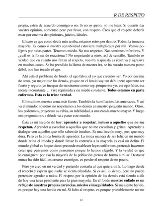 R DE RESPETO
propia, estén de acuerdo conmigo o no. Si no os gusto, no me leáis. Si queréis dar
vuestra opinión, comentad pero por favor, con respeto. Creo que el respeto debería
estar por encima de opiniones, juicios, ideales.
El caso es que como decía más arriba, estamos rotos por dentro. Todos, la inmensa
mayoría. Es como si nuestra sensibilidad estuviera multiplicada por mil. Vemos pe-
ligros por todas partes. Tenemos miedo. No nos respetan. Nos sentimos inferiores. Y
¿cuál es la forma de reaccionar? No respetando a otros, así de sencillo. También es
verdad que en cuanto nos faltan al respeto, nuestra respuesta es reactiva y agresiva
en muchos casos. Se ha prendido la llama de nuestra ira, se ha rozado nuestro punto
débil, nos han tocado el ego.
Ahí está el problema de fondo: el ego falso, el yo que creemos ser. Yo por encima
de otros, yo mejor que los demás, yo que en el fondo soy tan débil pero aparento ser
fuerte y seguro, yo incapaz de mostrarme como soy, porque ese yo, ese ego falso, esa
mente inconstante... vive reprimida y en miedo constante. Todos estamos en parte
enfermos. Esta es la triste verdad.
El insulto es nuestra arma más fuerte. También la humillación, las amenazas. Y así
va el mundo: nosotros no respetamos a los demás en nuestro pequeño mundo. Otros,
los poderosos, proyectan su rabia, su infelicidad, a una escala mucho mayor. Y luego
nos preguntamos a dónde va a parar este mundo.
Ésta es mi lección de hoy: aprender a respetar, incluso a aquellos que no me
respetan. Aprender a escuchar a aquellos que no me escuchan y gritan. Aprender a
dialogar con aquellos que sólo saben de insultos. Es una lección muy, pero que muy
dura. Pero es la única forma de aprender. La única manera de ser feliz en un mundo
donde reina el miedo y donde llevar la contraria a la mayoría es casi un delito. El
mundo global es lo que tiene: pretende establecer leyes uniformes, pretende hacernos
creer que pensamos como pensamos porque lo hemos elegido. Y la verdad es que
lo consiguen: por eso la mayoría de la población piensa de forma similar. Destacar
nunca ha sido fácil: es crearse enemigos, es perder el respeto de no pocos.
Pero yo creo en mi verdad y pretendo contarla al que quiera oírla. Lo hago desde
el respeto y espero que nadie se sienta ofendido. Si es así, lo siento, pero no puedo
pretender agradar a todos. El respeto por la opinión de los demás está siendo a día
de hoy una tarea pendiente para la gran mayoría. En el fondo nuestro enfado es un
reﬂejo de nuestras propias carencias, miedos e inseguridades. Si me siento herido,
es porque hay una herida en mí. Si falto al respeto, es porque probablemente no me
63
 