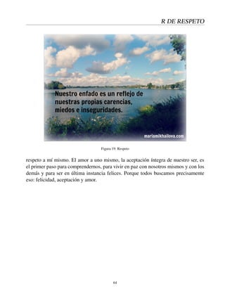 R DE RESPETO
Figura 19: Respeto
respeto a mí mismo. El amor a uno mismo, la aceptación íntegra de nuestro ser, es
el primer paso para comprendernos, para vivir en paz con nosotros mismos y con los
demás y para ser en última instancia felices. Porque todos buscamos precisamente
eso: felicidad, aceptación y amor.
64
 