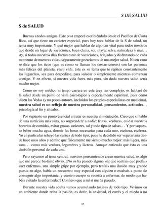 S DE SALUD
S de SALUD
Buenas a todos amigos. Este post empecé escribiéndolo desde el Pacíﬁco de Costa
Rica, así que tiene un carácter especial, pues hoy toca hablar de la S de salud, un
tema muy importante. Y qué mejor que hablar de algo tan vital para todos nosotros
que desde un lugar de vacaciones, buen clima, sol, playa, selva, naturaleza y mar...
Ay, si todos nuestros días fueran estar de vacaciones, relajados y disfrutando de cada
momento de nuestras vidas, seguramente gozaríamos de una mejor salud. No en vano
se dice que los ticos (que es como se llaman los costarricenses) son las personas
más felices del planeta. Pura vida, éste es su lema que te repiten constantemente
los lugareños, sea para despedirse, para saludar o simplemente mientras conversan
contigo. Y en efecto, si nuestra vida fuera más pura, sin duda nuestra salud sería
mucho mejor.
Como no soy médico ni tengo carrera en este área tan complejo, os hablaré de
la salud desde un punto de vista psicológico y especialmente espiritual, pues como
dicen los Vedas (y no pocos autores, incluidos los propios especialistas en medicina),
nuestra salud es un reﬂejo de nuestra personalidad, pensamientos, actitudes...
psicología al ﬁn y al cabo.
Por supuesto un punto esencial a tratar es nuestra alimentación. Creo que si hablo
de una nutrición más sana, no sorprenderé a nadie: frutas, verduras, cuidar nuestros
horarios de comidas, evitar grasas, azúcares, sal y todo tipo de salsas... Y por supues-
to beber mucha agua, dormir las horas necesarias para cada uno, etcétera, etcérera.
Yo en particular rehuyo las carnes de todo tipo, pues he decidido ser vegetariana des-
de hace unos años y admito que físicamente me siento mucho mejor: más ligera, más
sana... como más verdura, legumbres y lácteos. Aunque entiendo que ésta es una
decisión personal de cada uno.
Pero vayamos al tema central: nuestros pensamientos crean nuestra salud, es algo
que me parece bastante obvio. ¿No os ha pasado alguna vez que sentíais que podíais
caer enfermos, una simple gripe por ejemplo, pero teníais una ilusión muy grande
puesta en algo, había un encuentro muy especial con alguien o estabais a punto de
conseguir algo importante, y vuestro cuerpo se resistía a enfermar, de modo que ha-
béis evitado la enfermedad? Conﬁeso que a mí sí me ha pasado.
Durante nuestra vida adulta vamos acumulando toxinas de todo tipo. Vivimos en
un ambiente donde reina la pasión, es decir, la ansiedad, el estrés y el miedo a no
65
 