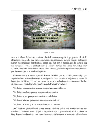 S DE SALUD
Figura 20: Salud
estar a la altura de las expectativas, el miedo a no conseguir lo propuesto, el miedo
al fracaso. Es de ahí que parten nuestras enfermedades. Incluso lo que podríamos
llamar enfermedades hereditarias, tienen que ver con el karma, con la familia que
nos ha tocado, con esos conﬂictos irresueltos que la vida nos brinda para solucionar.
Al ﬁnal, todo está relacionado y todo tiene sentido, por muy injusto que nos parezca,
por doloroso que nos resulte aceptarlo.
Pero no vamos a hablar aquí del karma familiar, por así decirlo, no es algo que
dependa directamente de nosotros, aunque sin duda podemos mejorarlo a través de
la práctica espiritual. Lo curioso es que en nuestra vida sí que tenemos control sobre
ciertas cosas. Decía Gandhi, parafraseando los textos védicos:
Vigila tus pensamientos, porque se convierten en palabras.
Vigila tus palabras, porque se convierten en actos.
Vigila tus actos, porque se convierten en hábitos.
Vigila tus hábitos, porque se convierten en carácter.
Vigila tu carácter, porque se convierte en tu destino.
Así, nuestros pensamientos crean nuestro carácter y éste nos proporciona un de-
terminado estado de salud. Según el especialista en el pensamiento védico, el doctor
Oleg Torsunov, el carácter está estrechamente relacionado con nuestras enfermedades
66
 