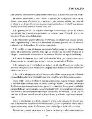 S DE SALUD
y en concreto con nuestro sistema inmunológico. Esto es lo que nos dice este autor:
El sistema inmunitario es sano cuando la persona posee objetivos claros, es op-
timista, tiene amor al trabajo, no es egoísta, es una persona abierta y es capaz de
perdonar a los demás. Si nuestro sistema inmunitario sufre, es probable que algunas
de estas cualidades falten en nuestro día a día.
1. La pereza y la falta de objetivos disminuye la creación de células del sistema
inmunitario. Los pensamientos pasionales, en cambio, crean células del sistema in-
munitario de una actividad anormal.
2. El optimismo y el amor al trabajo proporciona un refuerzo del sistema inmuni-
tario. El pesimismo y la inactividad lo debilita. El trabajo pasional crea un desorden
en la actividad de las células del sistema inmunitario.
3. El perdón permite al sistema inmunitario luchar contra los procesos inﬂama-
torios. El resentimiento aumenta todo tipo de procesos de infección crónica en el
cuerpo. La ira conduce al aumento de los procesos de infección aguda en el cuerpo.
4. La falta de objetivos hace sufrir al sistema linfático, que es responsable de la
destrucción de las bacterias, por lo que el sistema inmunitario se debilita.
5. El cansancio es el resultado de un trabajo sin alegría. Después se produce un
desorden en la producción de linfocitos y la pérdida de fuerza del sistema inmunitario
como consecuencia.
6. La codicia, el apego excesivo a las cosas, el mal humor que surge de la falta de
prosperidad conduce a la frustración, que a su vez afecta al sistema inmunológico.
Como podéis ver, nuestro humor, nuestras aspiraciones, nuestra forma de enfrentar
la realidad, de relacionarnos con los demás y consigo mismo... nos lleva a reforzar o
debilitar nuestro sistema inmunitario, que es el responsable de una gran cantidad de
enfermedades en nuestro cuerpo. Afecciones tan terribles como el cáncer son también
consecuencia de un sistema inmunológico debilitado o en desorden. De ahí que sea
vital que vigilemos muy de cerca los pensamientos y actitudes negativas en nuestra
vida.
Como lo apuntaba en uno de mis anteriores artículos, la glándula del timo es tam-
bién la responsable de tener una salud más fuerte, ya que responde de forma directa
a pensamientos negativos, debilitándose y activando el proceso de enfermedades.
También me gustaría mencionar a la famosa escritora y oradora norteamericana
67
 