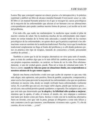 S DE SALUD
Louise Hay que consiguió superar un cáncer gracias a la introspección y la práctica
espiritual y publicó un libro de alcance mundial llamado Usted puede sanar su vida.
El libro es un manual bastante práctico en el que se recogen las causas psicológicas
de la mayoría de las enfermedades que afectan al ser humano con sus aﬁrmaciones
correspondientes para poder cambiar nuestra forma de pensar y así incidir en la raíz
del problema.
Con todo ello, que nadie me malinterprete: la medicina sigue siendo el pilar de
nuestro sistema de salud. Sin la medicina muchas de las enfermedades más impor-
tantes no serían tratadas de la forma más adecuada y cuando hablo de las razones
psicológicas de las enfermedades, no quiero decir que la práctica espiritual o las aﬁr-
maciones sean un sustituto de la medicina tradicional. Pero hay veces que la medicina
tradicional simplemente no llega al fondo del problema y es allí donde podemos po-
ner en práctica otro tipo de terapias, tratando de conocernos a fondo, procurando
cambiar de actitud...
También es cierto que lo de las terapias alternativas no sirve para todo el mundo,
pues se trata de cambiar algo que es lo más difícil de cambiar para un ser humano:
sus propios esquemas mentales, su carácter, su forma de ver la vida. Pero afortuna-
damente, si uno de verdad quiere, puede. Para mí se trata de voluntad ante todo. Y
bien es cierto: cuando la vida nos pone en situaciones límite, nos sorprendemos a
nosotros mismos de lo que somos capaces.
Quizás una buena conclusión a todo esto que acabo de exponer es que una vida
más alegre, más optimista, más positiva, llena de perdón, aceptación, comprensión y
amor sea la clave para prevenir la mayoría de las enfermedades a las que nos podemos
enfrentar en nuestra vida, desde un simple resfriado hasta enfermedades realmente
serias. Sí, es posible que aun así, nos toque sufrir alguna, puede que incluso grave...
en tal caso, una actitud positiva puede ayudarnos a superarla. En cualquier caso, creo
que está más que demostrado que la alegría y la felicidad sólo ayudan a mejorar,
mientras que la apatía, el odio, el rencor, el miedo, etc. nos empujan a sentirnos
mal tanto por dentro como por fuera. Incluso si todo esto de la medicina alternativa
fuera un invento, creo que vale la pena, porque al obligarnos a estar más felices y
más contentos con lo que tenemos, sencillamente viviremos más a gusto. Y a ﬁn de
cuentas, de eso se trata... ¿o no?
68
 