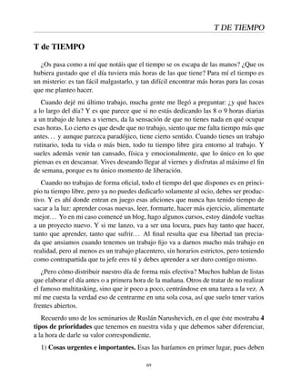 T DE TIEMPO
T de TIEMPO
¿Os pasa como a mí que notáis que el tiempo se os escapa de las manos? ¿Que os
hubiera gustado que el día tuviera más horas de las que tiene? Para mí el tiempo es
un misterio: es tan fácil malgastarlo, y tan difícil encontrar más horas para las cosas
que me planteo hacer.
Cuando dejé mi último trabajo, mucha gente me llegó a preguntar: ¿y qué haces
a lo largo del día? Y es que parece que si no estás dedicando las 8 o 9 horas diarias
a un trabajo de lunes a viernes, da la sensación de que no tienes nada en qué ocupar
esas horas. Lo cierto es que desde que no trabajo, siento que me falta tiempo más que
antes... y aunque parezca paradójico, tiene cierto sentido. Cuando tienes un trabajo
rutinario, toda tu vida o más bien, todo tu tiempo libre gira entorno al trabajo. Y
sueles además venir tan cansado, física y emocionalmente, que lo único en lo que
piensas es en descansar. Vives deseando llegar al viernes y disfrutas al máximo el ﬁn
de semana, porque es tu único momento de liberación.
Cuando no trabajas de forma oﬁcial, todo el tiempo del que dispones es en princi-
pio tu tiempo libre, pero ya no puedes dedicarlo solamente al ocio, debes ser produc-
tivo. Y es ahí donde entran en juego esas aﬁciones que nunca has tenido tiempo de
sacar a la luz: aprender cosas nuevas, leer, formarte, hacer más ejercicio, alimentarte
mejor... Yo en mi caso comencé un blog, hago algunos cursos, estoy dándole vueltas
a un proyecto nuevo. Y si me lanzo, va a ser una locura, pues hay tanto que hacer,
tanto que aprender, tanto que sufrir... Al ﬁnal resulta que esa libertad tan precia-
da que ansiamos cuando tenemos un trabajo ﬁjo va a darnos mucho más trabajo en
realidad, pero al menos es un trabajo placentero, sin horarios estrictos, pero teniendo
como contrapartida que tu jefe eres tú y debes aprender a ser duro contigo mismo.
¿Pero cómo distribuir nuestro día de forma más efectiva? Muchos hablan de listas
que elaborar el día antes o a primera hora de la mañana. Otros de tratar de no realizar
el famoso multitasking, sino que ir poco a poco, centrándose en una tarea a la vez. A
mí me cuesta la verdad eso de centrarme en una sola cosa, así que suelo tener varios
frentes abiertos.
Recuerdo uno de los seminarios de Ruslán Narushevich, en el que éste mostraba 4
tipos de prioridades que tenemos en nuestra vida y que debemos saber diferenciar,
a la hora de darle su valor correspondiente.
1) Cosas urgentes e importantes. Esas las haríamos en primer lugar, pues deben
69
 