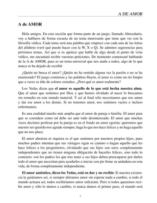 A DE AMOR
A de AMOR
Hola amigos. En esta sección que forma parte de un juego, llamado Abecedario,
voy a hablaros de forma escueta de un tema interesante que tiene que ver con la
ﬁlosofía védica. Cada tema será una palabra que empiece con cada una de las letras
del alfabeto (veré qué puedo hacer con la W, X o Q). Se admiten sugerencias para
próximos temas. Así que si os apetece que hable de algo desde el punto de vista
védico, me encantará recibir vuestras peticiones. De momento comenzaré hablando
de la A de AMOR, pues es un tema universal que nos atañe a todos, algo de lo que
nunca se ha dejado de escribir
¿Quién no busca el amor? ¿Quién no ha sentido alguna vez la pasión o no se ha
enamorado? El juego comienza y las palabras ﬂuyen, el amor es como un río limpio
que a veces se tiñe de colores extraños. ¿Pero qué es amor realmente?
Los Vedas dicen que el amor es aquello de lo que está hecha nuestra alma.
Que el amor que sentimos por Dios y que hemos olvidado al nacer lo buscamos
sin remedio en este mundo material. Y así al ﬁnal sólo necesitamos que nos amen
y dar ese amor a los demás. Si no tenemos amor, nos sentimos vacíos e incluso
enfermamos.
Es una cualidad mucho más amplia que el amor de pareja o familia. El amor para
que se considere como tal debe ser ante todo desinteresado. El amor que muchas
veces decimos profesar por la pareja es en el fondo un amor egoísta: queremos que
nuestro ser querido nos agrade siempre, haga lo que nos hace felices y no haga aquello
que no nos place.
El amor altruista ni siquiera es el que sentimos por nuestros propios hijos, pues
muchos padres intentan que sus vástagos sigan su camino o hagan aquello que les
hace felices a los progenitores, olvidando que sus hijos son seres completamente
independientes que no tienen ninguna obligación de hacerles felices, sino todo lo
contrario: son los padres los que tras tener a sus hijos deben preocuparse por darles
todo el amor que necesitan para ayudarles a iniciar con pie ﬁrme su andadura en esta
vida, de forma completamente independiente.
El amor auténtico, dicen los Vedas, está en dar y no recibir. Si nuestra existen-
cia la guiáramos así, si siempre diéramos amor sin esperar nada a cambio, si todo el
mundo actuara así, todos recibiríamos amor suﬁciente. Pero si todos queremos reci-
bir amor y sólo lo damos a cambio, si nunca damos el primer paso, el mundo será
7
 