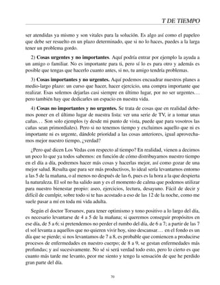 T DE TIEMPO
ser atendidas ya mismo y son vitales para la solución. Es algo así como el papeleo
que debe ser resuelto en un plazo determinado, que si no lo haces, puedes a la larga
tener un problema gordo.
2) Cosas urgentes y no importantes. Aquí podría entrar por ejemplo la ayuda a
un amigo o familiar. No es importante para ti, pero sí lo es para otro y además es
posible que tengas que hacerlo cuanto antes, si no, tu amigo tendría problemas.
3) Cosas importantes y no urgentes. Aquí podemos encuadrar nuestros planes a
medio-largo plazo: un curso que hacer, hacer ejercicio, una compra importante que
realizar. Esas solemos dejarlas casi siempre en último lugar, por no ser urgentes...
pero también hay que dedicarles un espacio en nuestra vida.
4) Cosas no importantes y no urgentes. Se trata de cosas que en realidad debe-
mos poner en el último lugar de nuestra lista: ver una serie de TV, ir a tomar unas
cañas... Son solo ejemplos (y desde mi punto de vista, puede que para vosotros las
cañas sean primordiales). Pero si no tenemos tiempo y excluimos aquello que ni es
importante ni es urgente, dándole prioridad a las cosas anteriores, igual aprovecha-
mos mejor nuestro tiempo, ¿verdad?
¿Pero qué dicen Los Vedas con respecto al tiempo? En realidad, vienen a decirnos
un poco lo que ya todos sabemos: en función de cómo distribuyamos nuestro tiempo
en el día a día, podremos hacer más cosas y hacerlas mejor, así como gozar de una
mejor salud. Resulta que para ser más productivos, lo ideal sería levantarnos entorno
a las 5 de la mañana, o al menos no después de las 6, pues es la hora a la que despierta
la naturaleza. El sol no ha salido aun y es el momento de calma que podemos utilizar
para nuestro bienestar propio: aseo, ejercicios, lectura, desayuno. Fácil de decir y
difícil de cumlpir, sobre todo si te has acostado a eso de las 12 de la noche, como me
suele pasar a mí en toda mi vida adulta.
Según el doctor Torsunov, para tener optimismo y tono positivo a lo largo del día,
es necesario levantarse de 4 a 5 de la mañana; si queremos conseguir propósitos en
ese día, de 5 a 6; si pretendemos no perder el rumbo del día, de 6 a 7; a partir de las 7
el sol levanta a aquellos que no quieren vivir hoy, sino descansar... en el fondo es un
día que se pierde; si nos levantamos de 7 a 8, es probable que comiencen a producirse
procesos de enfermedades en nuestro cuerpo; de 8 a 9, se gestan enfermedades más
profundas; y así sucesivamente. No sé si será verdad todo esto, pero lo cierto es que
cuanto más tarde me levanto, peor me siento y tengo la sensación de que he perdido
gran parte del día.
70
 