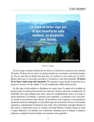 T DE TIEMPO
Figura 21: Tiempo
Existe lo que se llama el deseo de ser activo y el deseo de ser pasivo, nos comenta
Torsunov. El deseo de ser activo se genera cuando nos acostamos a una hora tempra-
na. No en vano hay un dicho ruso que dice: la mañana es más sabia que la noche.
Quiere decir que es necesario acostarse y levantarse a una hora prudente. El deseo
de no hacer nada surge del cansancio. El cansancio surge de que la persona no se
acuesta a su hora. Así de simple. Y así de complicado. Sobre todo para mí.
Se dice que el día también se distribuye en varias fases. La parte de la mañana es
propicia para la realización personal de cada uno: lectura, ejercicios, meditación. El
mediodía sirve para trabajar para otros, para ser completamente activo. La tarde es
mejor dedicarla a la familia, a nuestros seres queridos, a compartir cosas con ellos.
La noche la necesitamos para dormir. Si invertimos este esquema y nos quedamos
despiertos hasta la madrugada, es muy difícil que nos levantemos frescos a la mañana
siguiente y seguramente lo hagamos muy tarde. Nos sentiremos cansados durante el
día entero y rendiremos poco en nuestra actividad laboral. Cuando llegue la tarde
y toque dedicarla a la familia, nos sentiremos exhaustos por el trabajo y tampoco
sabremos compartir nuestro tiempo con nuestros seres queridos.
71
 