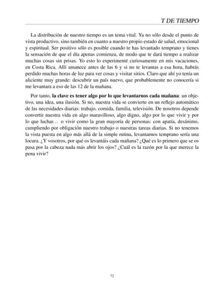 T DE TIEMPO
La distribución de nuestro tiempo es un tema vital. Ya no sólo desde el punto de
vista productivo, sino también en cuanto a nuestro propio estado de salud, emocional
y espiritual. Ser positivo sólo es posible cuando te has levantado temprano y tienes
la sensación de que el día apenas comienza, de modo que te dará tiempo a realizar
muchas cosas sin prisas. Yo esto lo experimenté curiosamente en mis vacaciones,
en Costa Rica. Allí amanece antes de las 6 y si no te levantas a esa hora, habrás
perdido muchas horas de luz para ver cosas y visitar sitios. Claro que ahí yo tenía un
aliciente muy grande: descubrir un país nuevo, que probablemente no conocería si
me levantara a eso de las 12 de la mañana.
Por tanto, la clave es tener algo por lo que levantarnos cada mañana: un obje-
tivo, una idea, una ilusión. Si no, nuestra vida se convierte en un reﬂejo automático
de las necesidades diarias: trabajo, comida, familia, televisión. De nosotros depende
convertir nuestra vida en algo maravilloso, algo digno, algo por lo que vivir y por
lo que luchar... o vivir como la gran mayoría de personas: con apatía, desánimo,
cumpliendo por obligación nuestro trabajo o nuestras tareas diarias. Si no tenemos
la vista puesta en algo más allá de la simple rutina, levantarnos temprano sería una
locura. ¿Y vosotros, por qué os levantáis cada mañana? ¿Qué es lo primero que se os
pasa por la cabeza nada más abrir los ojos? ¿Cuál es la razón por la que merece la
pena vivir?
72
 