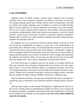 U DE UNIVERSO
U de UNIVERSO
¿Quiénes somos, de dónde venimos, a dónde vamos? Algunas veces en nuestra
ajetreada vida, en esos momentos repentinos de silencio y de calma, nos hacemos
esta extraña pregunta, puede que al dirigir nuestro rostro al ﬁrmamento, divisando
los millones de estrellas diminutas que lo pueblan. La ciencia nos habla del Big-
Bang o la gran explosión y la mayoría abrazamos esta teoría con los ojos cerrados.
Pero el caso es que ni siquiera desde el punto de vista cientíﬁco, dicha teoría puede
considerarse completamente válida, pues presenta serias lagunas: ¿cuál fue el inicio
de todo?, ¿cómo es que el vacío que es la nada se concentró y empezó a expandirse?
Digamos que la ciencia no es capaz de darnos respuestas para todo, aunque hayamos
aceptado este precepto como tal.
En cualquier caso, ni soy persona de ciencia ni pienso rebatir sus teorías. Se trata
de un tema que simplemente me intriga, y ya que esto va de espiritualidad y mi
gran interés por la ﬁlosofía védica, este artículo pretende mostraros la versión de la
creación del universo que presentan estos textos antiguos y atemporales, aunque de
forma sumamente reducida. No pretendo con ello decir que ésta es la gran verdad. Se
supone que únicamente con el corazón, la intuición o la fé, consigue uno aprehender
de verdad el conocimiento védico. Yo aun estoy muy lejos de ello, pero la curiosidad
hace que indague más y más y quiera compartirlo con quien quiera leerme.
Los Vedas dicen que la verdadera causa de este mundo es la energía material de
Dios, que consta de cinco principios fundamentales de la materia: éter, aire, fuego,
agua y tierra. A su vez estos elementos básicos se componen de átomos. Así el éter
es la energía primordial, sin la que no existiría nada en este mundo tal como lo cono-
cemos. Además de los elementos materiales, existen tres energías sutiles, conocidas
bajo los nombres de Manas (mente), Buddhi (conciencia) y Ahankara (ego).
Toda la naturaleza material y sutil que hemos detallado más arriba se da bajo las 3
condiciones que ya mencioné en mis anteriores artículos: bondad, pasión e ignoran-
cia.
¿Pero por qué estamos en este mundo? El propósito o signiﬁcado del universo es
dar a un ser viviente (alma) la oportunidad de cumplir sus deseos y, tras saciarnos de
los placeres materiales, ayudarnos a descubrir nuestra meta original que es la de salir
de las tinieblas de este mundo. En otras palabras, los seres vivos somos también la
causa de este mundo.
73
 