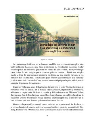 U DE UNIVERSO
Figura 22: Universo
Lo cierto es que la idea de los Vedas acerca del Universo es bastante compleja y un
tanto fantástica. Reconozco que hasta a mí misma me resulta algo incómodo relatar
su concepción del universo, que parte del sueño del dios Vishnu, de cuyo ombligo
crece la ﬂor de loto y cuyos poros expulsan galaxias enteras... Puede que simple-
mente se trate de una forma de relatar la existencia de este mundo para que a los
humanos nos sea más fácil visualizarlo, pues estamos acostumbrados a la ciencia y
explicaciones más “racionales” que nuestra mente está preparada para recibir, reacia
a aceptar dogmas no demostrables.
Dicen los Vedas que antes de la creación del universo el señor Vishnu duerme en el
océano de todas las causas. En la trinidad védica (creador, organizador y destructor),
Vishnu es el organizador, Brahma el creador y Shiva el destructor. Mientras Vishnu
duerme, una ﬂor de loto brota de su ombligo (simbolizando su ombligo la raíz de la
creación). Dentro de este loto, reside Brahma. Brahma representa al universo en el
cual vivimos, y es este Brahma quien crea las formas de vida.
Vishnu es la personiﬁcacion del eterno universo sin comienzo ni ﬁn. Brahma es
la personiﬁcacion de nuestro universo temporal desde el supuesto momento del Big-
Bang. Brahma vive 100 años para morir y entonces un nuevo universo (Brahma) nace.
74
 