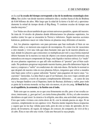 U DE UNIVERSO
en la cual la escala del tiempo corresponde a las de la moderna cosmología cien-
tíﬁca. Sus ciclos van desde nuestros ordinarios días y noches hasta el día de Brahma
de 8.64 billones de años. Más largo que la edad de la tierra o la del sol y aproxima-
damente la mitad de tiempo desde el Big-Bang. Y contiene escalas de tiempo aun
mucho mayores.”
Los Vedas nos dicen también de que existen universos paralelos, aparte del nuestro.
Se trata de 14 niveles de planetas donde diferenciamos los planetas superiores, los
medios (entre los que se encuentra la Tierra) e inferiores. Según nuestras acciones
kármicas, podremos nacer en vidas futuras en planetas muy diferentes al nuestro.
Así, los planetas superiores son para personas que han realizado el bien en sus
últimas vidas y se merecen una especie de recompensa. Es como irse de vacaciones
a otro mundo y vivir una vida que dura bastante más que la de nuestro planeta ac-
tual, donde los placeres que conocemos se multiplican por mil y cuya forma material
diﬁere bastante de la nuestra (se trata de objetos con menor proporción terrenal, una
naturaleza con mayor componente de fuego, más líquida o incluso etérea). Lo “malo”
de esos planetas superiores es que allí sólo recibimos el “premio” por el bien reali-
zado. No podemos progresar mejorando nuestro karma, para ello deberemos bajar de
nuevo y empezar a “sufrir” en condiciones de vida más duras. De hecho lo normal es
que después de nuestra vida en esos planetas felices, tengamos que volver a mundos
más bajos para volver a ganar suﬁciente “karma” para pagarnos de nuevo unas “va-
caciones” merecidas. La idea ﬁnal es que el ser humano, tras esos viajes astrales por
planetas, mundos, a través de cuerpos completamente diferentes... se canse de una
vez y busque fundirse con el Supremo, harto de ﬂuctuar, disfrutar y sufrir, pues todo
es parte de la misma moneda: no hay más sin menos, ni yin sin yang. Al ﬁnal la Ley
es el equilibrio, la armonía y la fusión con el todo.
Todo esto que os cuento, no es que crea ﬁrmemente en ello, pero sí me resulta cu-
rioso, interesante, y ¿por qué no?, en cierta forma plausible. Al ﬁn y al cabo nosotros
decidimos en qué creer: la ciencia o la religión, una idea, una actividad, una persona.
Creo que todos vivimos con cierta dosis de fé, con la mirada puesta en algo. Si no
creemos, simplemente no nos apetece vivir. Nuestra mente inquieta busca respuestas
y seguro que no las hay válidas para todo, pero de esto se trata: de aprender, de tro-
pezar, de levantarse, de seguir, de indagar, de conocer, de compartir, de vivir al ﬁn y
al cabo. Ésta es tan sólo una visión. Cada uno buscará la suya propia.
76
 