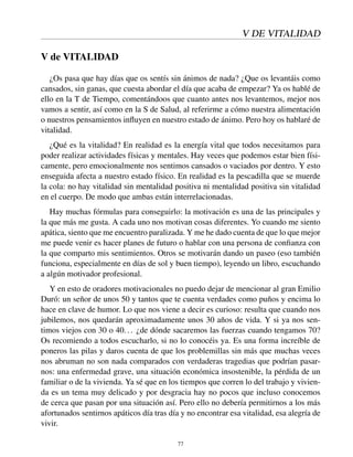 V DE VITALIDAD
V de VITALIDAD
¿Os pasa que hay días que os sentís sin ánimos de nada? ¿Que os levantáis como
cansados, sin ganas, que cuesta abordar el día que acaba de empezar? Ya os hablé de
ello en la T de Tiempo, comentándoos que cuanto antes nos levantemos, mejor nos
vamos a sentir, así como en la S de Salud, al referirme a cómo nuestra alimentación
o nuestros pensamientos inﬂuyen en nuestro estado de ánimo. Pero hoy os hablaré de
vitalidad.
¿Qué es la vitalidad? En realidad es la energía vital que todos necesitamos para
poder realizar actividades físicas y mentales. Hay veces que podemos estar bien físi-
camente, pero emocionalmente nos sentimos cansados o vaciados por dentro. Y esto
enseguida afecta a nuestro estado físico. En realidad es la pescadilla que se muerde
la cola: no hay vitalidad sin mentalidad positiva ni mentalidad positiva sin vitalidad
en el cuerpo. De modo que ambas están interrelacionadas.
Hay muchas fórmulas para conseguirlo: la motivación es una de las principales y
la que más me gusta. A cada uno nos motivan cosas diferentes. Yo cuando me siento
apática, siento que me encuentro paralizada. Y me he dado cuenta de que lo que mejor
me puede venir es hacer planes de futuro o hablar con una persona de conﬁanza con
la que comparto mis sentimientos. Otros se motivarán dando un paseo (eso también
funciona, especialmente en días de sol y buen tiempo), leyendo un libro, escuchando
a algún motivador profesional.
Y en esto de oradores motivacionales no puedo dejar de mencionar al gran Emilio
Duró: un señor de unos 50 y tantos que te cuenta verdades como puños y encima lo
hace en clave de humor. Lo que nos viene a decir es curioso: resulta que cuando nos
jubilemos, nos quedarán aproximadamente unos 30 años de vida. Y si ya nos sen-
timos viejos con 30 o 40... ¿de dónde sacaremos las fuerzas cuando tengamos 70?
Os recomiendo a todos escucharlo, si no lo conocéis ya. Es una forma increíble de
poneros las pilas y daros cuenta de que los problemillas sin más que muchas veces
nos abruman no son nada comparados con verdaderas tragedias que podrían pasar-
nos: una enfermedad grave, una situación económica insostenible, la pérdida de un
familiar o de la vivienda. Ya sé que en los tiempos que corren lo del trabajo y vivien-
da es un tema muy delicado y por desgracia hay no pocos que incluso conocemos
de cerca que pasan por una situación así. Pero ello no debería permitirnos a los más
afortunados sentirnos apáticos día tras día y no encontrar esa vitalidad, esa alegría de
vivir.
77
 