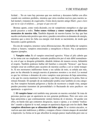 V DE VITALIDAD
licidad... No en vano hay personas que nos motivan y deseamos hablar con ellos
cuando nos sentimos perdidos, mientras que otros resultan nocivos para nuestra sa-
lud mental y tratamos de esquivarlos. Como decía nuestro amigo Duró: ¡pues claro
que no te cojo el teléfono... porque sé que eres tú!
Bromas aparte, como venía diciendo, eso de vampirismo energético es algo que
puede pasarnos a todos. Todos somos víctimas y somos vampiros en diferentes
momentos de nuestra vida. También depende de nuestro karma: los hay que han
nacido con karma más positivo que otros y pueden convertirse en donantes de energía,
mientras que a otros les falta esa energía vital desde su nacimiento, de modo que
buscarán a quién quitársela.
En esto de vampiros, tenemos varias diferenciaciones. He oído hablar de vampiros
solares y lunares, vampiros emocionales y energéticos o físicos. Voy a proponeros
algunos ejemplos.
1. Vampiro solar. Es el vampiro emocional agresivo. Véase el jefe cabrón que
se las toma con sus empleados, teniendo predilección por el más débil normalmen-
te, con el que se desquita gritándole, dándole órdenes de manera severa, faltándole
al respeto. También podemos hablar del familiar o conocido “broncas”, que busca
siempre crear un conﬂicto para sacarnos de nuestras casillas y así se siente tranqui-
lo. Si nos mostramos indiferentes frente a sus salidas de tono, se enfada aun más,
pues no ha obtenido la energía nuestra al ponernos nosotros a su nivel. Lo normal
es que las víctimas o donantes de estos vampiros sean personas de baja autoestima,
a las que les cuesta mantener la distancia y que bien participan en la pelea, bien se
retraen llorando. El ejemplo de un maltratador podría estar también en esta catego-
ría. Son vampiros bastante peligrosos y fáciles de reconocer a simple vista, aunque
pueden presentar trastornos de personalidad e ir ﬂuctuando de seres pacíﬁcos –en
apariencia– a agresivos.
2. El vampiro lunar está también muy presente en nuestra sociedad. Se trata de
personas pasivas que en apariencia no nos generan problemas. Pero son seres con
baja autoestima y que continuamente sienten lástima de sí mismos. Al quedar con
ellos, no harán más que contarnos desgracias, suyas o ajenas, y se sienten “realiza-
dos” cuando a alguien le va mal, aunque en apariencia digan que esto les duele. Son
vampiros silenciosos que se alimentan del dolor ajeno. Si se sienten atacados, se
vuelven aun más indefensos y débiles y rompen a llorar o tienen ataques de ansiedad
o depresión. La forma en la que absorben la energía parece inadvertida pero uno se
79
 