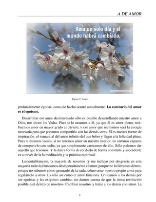 A DE AMOR
Figura 2: Amor
profundamente egoísta, como de hecho ocurre actualmente. Lo contrario del amor
es el egoísmo.
Desarrollar ese amor desinteresado sólo es posible desarrollando nuestro amor a
Dios, nos dicen los Vedas. Pues si lo amamos a él, ya que él es amor pleno, reci-
biremos amor en mayor grado al dárselo, y ese amor que recibamos será la energía
necesaria para que podamos compartirlo con los demás seres. Él es nuestra fuente de
inspiración, el manantial del amor inﬁnito del que beber y llegar a la felicidad plena.
Pues si estamos vacíos, si no tenemos amor en nuestro interior, no seremos capaces
de compartirlo con nadie, ya que simplemente carecemos de ello. Sólo podemos dar
aquello que tenemos. Y la única forma de recibirlo de forma constante y ascendente
es a través de la la meditación y la práctica espiritual.
Lamentablemente, la mayoría de nosotros (y me incluyo por desgracia en esta
mayoría todavía) buscamos desesperadamente el amor, porque no lo llevamos dentro,
porque no sabemos cómo generarlo de la nada, cómo crear nuestro propio amor para
regalárselo a otros. Es sólo así como el amor funciona. Criticamos a los demás por
ser egoístas y les exigimos cambiar, sin darnos cuenta de que la única revolución
posible está dentro de nosotros. Cambiar nosotros y tratar a los demás con amor. La
8
 