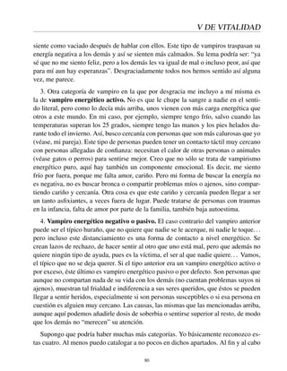 V DE VITALIDAD
siente como vaciado después de hablar con ellos. Este tipo de vampiros traspasan su
energía negativa a los demás y así se sienten más calmados. Su lema podría ser: “ya
sé que no me siento feliz, pero a los demás les va igual de mal o incluso peor, así que
para mí aun hay esperanzas”. Desgraciadamente todos nos hemos sentido así alguna
vez, me parece.
3. Otra categoría de vampiro en la que por desgracia me incluyo a mí misma es
la de vampiro energético activo. No es que le chupe la sangre a nadie en el senti-
do literal, pero como lo decía más arriba, unos vienen con más carga energética que
otros a este mundo. En mi caso, por ejemplo, siempre tengo frío, salvo cuando las
temperaturas superan los 25 grados, siempre tengo las manos y los pies helados du-
rante todo el invierno. Así, busco cercanía con personas que son más calurosas que yo
(véase, mi pareja). Este tipo de personas pueden tener un contacto táctil muy cercano
con personas allegadas de conﬁanza: necesitan el calor de otras personas o animales
(véase gatos o perros) para sentirse mejor. Creo que no sólo se trata de vampirismo
energético puro, aquí hay también un componente emocional. Es decir, me siento
frío por fuera, porque me falta amor, cariño. Pero mi forma de buscar la energía no
es negativa, no es buscar bronca o compartir problemas míos o ajenos, sino compar-
tiendo cariño y cercanía. Otra cosa es que este cariño y cercanía pueden llegar a ser
un tanto asﬁxiantes, a veces fuera de lugar. Puede tratarse de personas con traumas
en la infancia, falta de amor por parte de la familia, también baja autoestima.
4. Vampiro energético negativo o pasivo. El caso contrario del vampiro anterior
puede ser el típico huraño, que no quiere que nadie se le acerque, ni nadie le toque...
pero incluso este distanciamiento es una forma de contacto a nivel energético. Se
crean lazos de rechazo, de hacer sentir al otro que uno está mal, pero que además no
quiere ningún tipo de ayuda, pues es la víctima, el ser al que nadie quiere... Vamos,
el típico que no se deja querer. Si el tipo anterior era un vampiro energético activo o
por exceso, éste último es vampiro energético pasivo o por defecto. Son personas que
aunque no compartan nada de su vida con los demás (no cuentan problemas suyos ni
ajenos), muestran tal frialdad e indiferencia a sus seres queridos, que éstos se pueden
llegar a sentir heridos, especialmente si son personas susceptibles o si esa persona en
cuestión es alguien muy cercano. Las causas, las mismas que las mencionadas arriba,
aunque aquí podemos añadirle dosis de soberbia o sentirse superior al resto, de modo
que los demás no “merecen” su atención.
Supongo que podría haber muchas más categorías. Yo básicamente reconozco es-
tas cuatro. Al menos puedo catalogar a no pocos en dichos apartados. Al ﬁn y al cabo
80
 