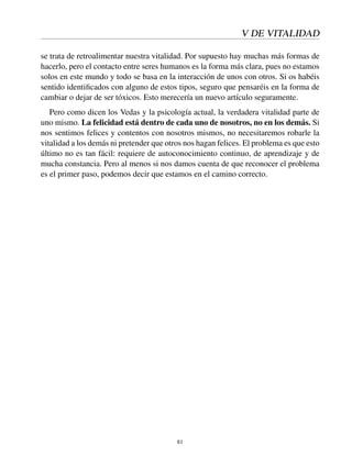 V DE VITALIDAD
se trata de retroalimentar nuestra vitalidad. Por supuesto hay muchas más formas de
hacerlo, pero el contacto entre seres humanos es la forma más clara, pues no estamos
solos en este mundo y todo se basa en la interacción de unos con otros. Si os habéis
sentido identiﬁcados con alguno de estos tipos, seguro que pensaréis en la forma de
cambiar o dejar de ser tóxicos. Esto merecería un nuevo artículo seguramente.
Pero como dicen los Vedas y la psicología actual, la verdadera vitalidad parte de
uno mismo. La felicidad está dentro de cada uno de nosotros, no en los demás. Si
nos sentimos felices y contentos con nosotros mismos, no necesitaremos robarle la
vitalidad a los demás ni pretender que otros nos hagan felices. El problema es que esto
último no es tan fácil: requiere de autoconocimiento continuo, de aprendizaje y de
mucha constancia. Pero al menos si nos damos cuenta de que reconocer el problema
es el primer paso, podemos decir que estamos en el camino correcto.
81
 