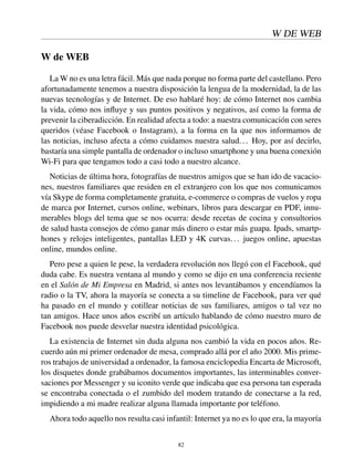 W DE WEB
W de WEB
La W no es una letra fácil. Más que nada porque no forma parte del castellano. Pero
afortunadamente tenemos a nuestra disposición la lengua de la modernidad, la de las
nuevas tecnologías y de Internet. De eso hablaré hoy: de cómo Internet nos cambia
la vida, cómo nos inﬂuye y sus puntos positivos y negativos, así como la forma de
prevenir la ciberadicción. En realidad afecta a todo: a nuestra comunicación con seres
queridos (véase Facebook o Instagram), a la forma en la que nos informamos de
las noticias, incluso afecta a cómo cuidamos nuestra salud... Hoy, por así decirlo,
bastaría una simple pantalla de ordenador o incluso smartphone y una buena conexión
Wi-Fi para que tengamos todo a casi todo a nuestro alcance.
Noticias de última hora, fotografías de nuestros amigos que se han ido de vacacio-
nes, nuestros familiares que residen en el extranjero con los que nos comunicamos
vía Skype de forma completamente gratuita, e-commerce o compras de vuelos y ropa
de marca por Internet, cursos online, webinars, libros para descargar en PDF, innu-
merables blogs del tema que se nos ocurra: desde recetas de cocina y consultorios
de salud hasta consejos de cómo ganar más dinero o estar más guapa. Ipads, smartp-
hones y relojes inteligentes, pantallas LED y 4K curvas... juegos online, apuestas
online, mundos online.
Pero pese a quien le pese, la verdadera revolución nos llegó con el Facebook, qué
duda cabe. Es nuestra ventana al mundo y como se dijo en una conferencia reciente
en el Salón de Mi Empresa en Madrid, si antes nos levantábamos y encendíamos la
radio o la TV, ahora la mayoría se conecta a su timeline de Facebook, para ver qué
ha pasado en el mundo y cotillear noticias de sus familiares, amigos o tal vez no
tan amigos. Hace unos años escribí un artículo hablando de cómo nuestro muro de
Facebook nos puede desvelar nuestra identidad psicológica.
La existencia de Internet sin duda alguna nos cambió la vida en pocos años. Re-
cuerdo aún mi primer ordenador de mesa, comprado allá por el año 2000. Mis prime-
ros trabajos de universidad a ordenador, la famosa enciclopedia Encarta de Microsoft,
los disquetes donde grabábamos documentos importantes, las interminables conver-
saciones por Messenger y su iconito verde que indicaba que esa persona tan esperada
se encontraba conectada o el zumbido del modem tratando de conectarse a la red,
impidiendo a mi madre realizar alguna llamada importante por teléfono.
Ahora todo aquello nos resulta casi infantil: Internet ya no es lo que era, la mayoría
82
 