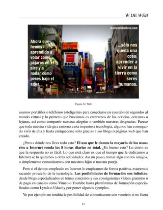 W DE WEB
Figura 24: Web
usamos portátiles o teléfonos inteligentes para conectarse en cuestión de segundos al
mundo virtual y lo primero que buscamos es enterarnos de las noticias, cercanas o
lejanas, así como compartir nuestras alegrías o también nuestras desgracias. Parece
que toda nuestra vida gira entorno a esa imperiosa tecnología, algunos han consegui-
do vivir de ella y hasta enriquecerse sólo gracias a sus blogs o páginas web que han
creado.
¿Pero a dónde nos lleva todo esto? El uso que le damos la mayoría de los usua-
rios a Internet ronda las 8 horas diarias en total. ¿Es bueno esto? Lo cierto es
que la respuesta no es fácil. Lo que está claro es que el tiempo que le dedicamos a
Internet se lo quitamos a otras actividades: dar un paseo, tomar algo con los amigos,
o simplemente comunicarnos con nuestros hijos o nuestra pareja.
Pero si el tiempo empleado en Internet lo empleamos de forma positiva, estaremos
sacando provecho de la tecnología. Las posibilidades de formación son inﬁnitas:
desde blogs especializados en temas concretos y sus consiguientes vídeos gratuitos o
de pago en canales como Vimeo o Youtube hasta plataformas de formación especia-
lizadas como Lynda o Udacity por poner algunos ejemplos.
Yo por ejemplo no tendría la posibilidad de comunicarme con vosotros si no fuera
83
 