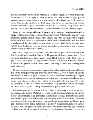 W DE WEB
gracias a Internet y la existencia de blogs. Ni tampoco llegaría a conocer la ﬁlosofía
de los Vedas a la que llegué a través de un foro en ruso. Escribir es algo que me
apasiona, pero no todos tenemos acceso a las editoriales ni podemos vender nuestros
libros. Gracias a la existencia de los blogs, cualquiera con un mínimo de conoci-
mientos informáticos puede convertirse en divulgador, escritor o simplemente tener
una voz. Otra cosa es su tesón comercial y la cantidad de usuarios a los que llegue.
Dicen los expertos que el futuro de las nuevas tecnologías es la llamada sindica-
ción o redifusión web, que según nuestra omnipresente Wikipedia (la que ha venido
a suplantar generosamente a la ancestral Encarta que venía de regalo con el paquete
de Microsoft) se reﬁere a la redifusión o redistribución de contenido web, mediante
la cual parte de la información de una página se pone a disposición de otros sitios
web. Se trata de algo así como un espacio agregador de noticias en el que el usuario
consume toda la información a la vez.
Pero tal vez el problema en eso de consumir datos sea precisamente la saturación
de información o la llamada infoxicación. Disponemos de tantos canales, tantas fuen-
tes, tantas plataformas... que a veces es muy difícil discernir lo útil de lo inútil, lo
que es válido de lo que no o simplemente no caer en la tentación de tratar de abarcar
lo inabarcable, porque nuestro tiempo no es ilimitado y no toda nuestra vida gira en
torno a Internet.
El otro problema es saber parar a tiempo. Las redes sociales, así como vídeos de
YouTube o blogs pueden llegar a ser muy absorbentes. A veces el hecho de seguir a
una persona u otra, hace que su intensa vida, sus ocurrencias o sus consejos, lleguen
a resultar tan sumamente atractivos para nosotros, que nos encontramos horas nave-
gando entre páginas y páginas de su diario para ver qué vestido se ha puesto el otro
día para tomar el café de la tarde o en qué lugares tan guays ha estado con sus amigos
hace 6 años. Me ha pasado a mí y sospecho que le puede pasar a cualquiera.
Internet también puede volverse adictivo. Si nos levantamos y lo primero que hace-
mos es encender nuestro iPad para ver lo que sea (el resumen del partido de anoche,
el muro de nuestra red social preferida o la noticia tan esperada de los Oscars), come-
mos viendo alguna serie online y nos acostamos con el móvil en la mano, chateando
con nuestros amigos por Whatsapp... es posible que tengamos un problema. Ya sé
que a muchos no nos cuesta nada pasar el día entero sin conexión, aunque a algunos
les cueste más, porque es su medio de trabajo, pero los hay también que se sienten
perdidos y vacíos al no tener a su alcance el cacharro que les conecta a esta otra
84
 