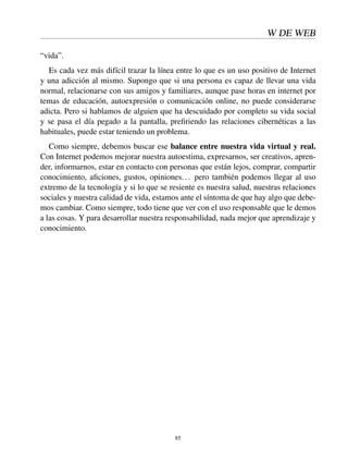 W DE WEB
“vida”.
Es cada vez más difícil trazar la línea entre lo que es un uso positivo de Internet
y una adicción al mismo. Supongo que si una persona es capaz de llevar una vida
normal, relacionarse con sus amigos y familiares, aunque pase horas en internet por
temas de educación, autoexpresión o comunicación online, no puede considerarse
adicta. Pero si hablamos de alguien que ha descuidado por completo su vida social
y se pasa el día pegado a la pantalla, preﬁriendo las relaciones cibernéticas a las
habituales, puede estar teniendo un problema.
Como siempre, debemos buscar ese balance entre nuestra vida virtual y real.
Con Internet podemos mejorar nuestra autoestima, expresarnos, ser creativos, apren-
der, informarnos, estar en contacto con personas que están lejos, comprar, compartir
conocimiento, aﬁciones, gustos, opiniones... pero también podemos llegar al uso
extremo de la tecnología y si lo que se resiente es nuestra salud, nuestras relaciones
sociales y nuestra calidad de vida, estamos ante el síntoma de que hay algo que debe-
mos cambiar. Como siempre, todo tiene que ver con el uso responsable que le demos
a las cosas. Y para desarrollar nuestra responsabilidad, nada mejor que aprendizaje y
conocimiento.
85
 