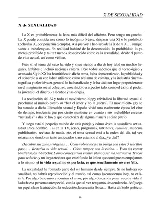 X DE SEXUALIDAD
X de SEXUALIDAD
La X es probablemente la letra más difícil del alfabeto. Pero tengo un gancho.
La X puede considerarse como lo incógnito (véase, despejar una X) o lo prohibido
(películas X, por poner un ejemplo). Así que voy a hablaros de la X de la X... aunque
suene a trabalenguas. En realidad hablaré de lo desconocido, lo prohibido o lo ya
menos prohibido y tal vez menos desconocido como es la sexualidad, desde el punto
de vista actual, así como védico.
Pues sí: el tema del sexo ha sido y sigue siendo a día de hoy tabú en muchos lu-
gares, ámbitos e incluso naciones enteras. Pero todos sabemos que el tecnológico y
avanzado Siglo XX ha desmitiﬁcado dicho tema, lo ha democratizado, la publicidad y
el comercio a su vez lo han utilizado como reclamo de compra, y la industria cinema-
tográﬁca y televisiva en general lo ha banalizado y le ha dado un lugar preponderante
en el imaginario social colectivo, asociándolo a aspectos tales como el éxito, el poder,
la juventud, el dinero, el alcohol y las drogas.
La revolución del 68 y todo el movimiento hippy reivindicó la libertad sexual al
proclamar al mundo entero su “haz el amor y no la guerra”. El movimiento gay se
ha sumado a dicha liberación sexual y España vivió una exuberante época del cine
de destape, tendencia que por cierto mantiene en cuanto a sus ineludibles escenas
“naturales” a día de hoy y que caracteriza de alguna manera el cine patrio.
Y luego está el pequeño mundo de cada pareja y cómo viven la susodicha sexua-
lidad. Pues hombre... si en la TV, series, programas, talkshows, realities, anuncios
publicitarios, revistas de moda, etc. el tema sexual está a la orden del día, tal vez
estaríamos siendo un tanto anticuados si no estamos al día, ¿verdad?
Descubre sus zonas erógenas... Cómo volver loca a tu pareja con estos 5 sencillos
pasos... Reactiva tu vida sexual... Cómo romper con la rutina... Esto sin contar
los mensajes indirectos: Cómo conseguir un vientre plano y ser más atractiva, Trucos
para seducir, y un largo etcétera que en el fondo lo único que consigue es empujarnos
a lo mismo: si tu vida sexual no es perfecta, es que sencillamente no eres feliz.
La sexualidad ha formado parte del ser humano desde siempre. Si no hubiera se-
xualidad, no habría reproducción y el mundo, tal como lo conocemos hoy, no exis-
tiría. Por algo buscamos encontrar el amor, por algo deseamos pasar nuestra vida al
lado de esa persona tan especial, con la que tal vez tengamos descendencia. Ahí juega
un papel clave la atracción, la seducción, la cercanía física... Hasta ahí todo perfecto.
86
 