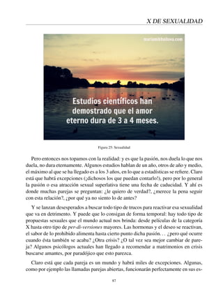 X DE SEXUALIDAD
Figura 25: Sexualidad
Pero entonces nos topamos con la realidad: y es que la pasión, nos duela lo que nos
duela, no dura eternamente. Algunos estudios hablan de un año, otros de año y medio,
el máximo al que se ha llegado es a los 3 años, en lo que a estadísticas se reﬁere. Claro
está que habrá excepciones (¡dichosos los que puedan contarlo!), pero por lo general
la pasión o esa atracción sexual superlativa tiene una fecha de caducidad. Y ahí es
donde muchas parejas se preguntan: ¿le quiero de verdad?, ¿merece la pena seguir
con esta relación?, ¿por qué ya no siento lo de antes?
Y se lanzan desesperados a buscar todo tipo de trucos para reactivar esa sexualidad
que va en detrimento. Y puede que lo consigan de forma temporal: hay todo tipo de
propuestas sexuales que el mundo actual nos brinda: desde películas de la categoría
X hasta otro tipo de per-di-versiones mayores. Las hormonas y el deseo se reactivan,
el sabor de lo prohibido alimenta hasta cierto punto dicha pasión... ¿pero qué ocurre
cuando ésta también se acaba? ¿Otra crisis? ¿O tal vez sea mejor cambiar de pare-
ja? Algunos psicólogos actuales han llegado a recomendar a matrimonios en crisis
buscarse amantes, por paradójico que esto parezca.
Claro está que cada pareja es un mundo y habrá miles de excepciones. Algunas,
como por ejemplo las llamadas parejas abiertas, funcionarán perfectamente en sus es-
87
 