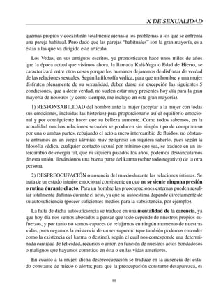 X DE SEXUALIDAD
quemas propios y coexistirán totalmente ajenas a los problemas a los que se enfrenta
una pareja habitual. Pero dado que las parejas “habituales” son la gran mayoría, es a
éstas a las que va dirigido este artículo.
Los Vedas, en sus antiguos escritos, ya pronosticaron hace unos miles de años
que la época actual que vivimos ahora, la llamada Kali-Yuga o Edad de Hierro, se
caracterizará entre otras cosas porque los humanos dejaremos de disfrutar de verdad
de las relaciones sexuales. Según la ﬁlosofía védica, para que un hombre y una mujer
disfruten plenamente de su sexualidad, deben darse sin excepción las siguientes 5
condiciones, que a decir verdad, no suelen estar muy presentes hoy día para la gran
mayoría de nosotros (y como siempre, me incluyo en esta gran mayoría).
1) RESPONSABILIDAD del hombre ante la mujer (aceptar a la mujer con todas
sus emociones, incluidas las histerias) para proporcionarle así el equilibrio emocio-
nal y por consiguiente hacer que su belleza aumente. Como todos sabemos, en la
actualidad muchas relaciones sexuales se producen sin ningún tipo de compromiso
por una o ambas partes, rebajando el acto a mero intercambio de ﬂuidos; no obstan-
te entramos en un juego kármico muy peligroso sin siquiera saberlo, pues según la
ﬁlosofía védica, cualquier contacto sexual por mínimo que sea, se traduce en un in-
tercambio de energía tal, que ni siquiera pasados los años, podemos desvincularnos
de esta unión, llevándonos una buena parte del karma (sobre todo negativo) de la otra
persona.
2) DESPREOCUPACIÓN o ausencia del miedo durante las relaciones íntimas. Se
trata de un estado interior emocional consistente en que no se siente ninguna presión
o rutina durante el acto. Para un hombre las preocupaciones externas pueden resul-
tar totalmente dañinas durante el acto, ya que su autoestima depende directamente de
su autosuﬁciencia (poseer suﬁcientes medios para la subsistencia, por ejemplo).
La falta de dicha autosuﬁciencia se traduce en una mentalidad de la carencia, ya
que hoy día nos vemos abocados a pensar que todo depende de nuestros propios es-
fuerzos, y por tanto no somos capaces de relajarnos en ningún momento de nuestras
vidas, pues negamos la existencia de un ser supremo (que también podemos entender
como la existencia del karma o destino), según el cual nos corresponde una determi-
nada cantidad de felicidad, recursos o amor, en función de nuestros actos bondadosos
o malignos que hayamos cometido en ésta o en las vidas anteriores.
En cuanto a la mujer, dicha despreocupación se traduce en la ausencia del esta-
do constante de miedo o alerta; para que la preocupación constante desaparezca, es
88
 